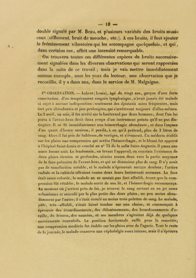 double signalé par M. Beau, et plusieurs variétés des bruits musi- caux (sifflement, bruit de mouche, etc.). A ces bruits, il faut ajouter le frémissement vibratoire qui les accompagne quelquefois, et qui, dans certains cas, offrit une intensité remarquable. On trouvera toutes ces différentes espèces de bruits successive- ment signalées dans les diverses observations qui seront rapportées dans la suite de ce travail ; mais je vais mettre immédiatement comme exemple, sous les yeux du lecteur, une observation que je recueillis, il y a deux ans, dans le service de M. Malgaigne. F® OBSERVATION. — Lobret (Louis), âgé de vingt ans, garçon d’une forte conslitutlon, d’un tempérament sanguin lymphatique, n’avait jamais été malade ni sujet à aucune indisposition; seulement des épistaxis assez fréquentes, mais fort peu abondantes et peu prolongées, qui s’arrêtèrent toujours d’elles-mêmes. Le 2 avril, au soir, il fut arrêté sur le boulevard par deux hommes, dont Tuu lui porta à l’avaut-bras droit deux coups d’un instrument pointu qu’il ne put dis- tinguer. Il se ht immédiatement une hémorrhagie abondante, et dans l’espace d’un quart d’heure environ, il perdit, à ce qu’il prétend, plus de 2 litres de sang. Alors il fut pris de faiblesse, de vertiges, et s’évanouit. Un médecin établit sur les plaies une compression qui arrêta l’hémorrhagie, et le blessé fut apporté à l’hôpital Saint-Louis et couché au n® 73 de la salle Saint-Augustin. Il passa une assez bonne nuit. Le lendemain, en levant l’appareil, on constata l’existence de deux plaies étroites et profondes, situées toutes deux vers la partie moyenne de la face palmaire de l’avant-bras, et qui ne donnaient plus de sang. Il n’y avait pas de tuméfaction notable, et le malade n’éprouvait aucune douleur; l’artère radiale et la cubitale offraient toutes deux leurs battements normaux. La face était assez colorée, le malade ne se sentait pas fort affaibli. Avant que la com- pression fût rétablie, le malade sortit de son lit, et l’hémorrhagie recommença. Au moment où j’arrivai près de lui, je trouvai le sang sortant en un jet assez volumineux et saccadé par la plus petite des deux plaies , un peu moins abon- damment par l’autre; il s’était écoulé au moins trois palettes de sang. Le malade, pâle, très - affaibli, s’était laissé tomber sur une chaise, et commençait à éprouver des étourdissements, des éblouissements, des bourdonnements d’o- reille, du frisson, des-nausées, et ses membres s’agitaient déjà de quelques mouvements convulsifs. La position horizontale sufht pour le remettre; une compression modérée fut établie sur les plaies avec de l’agaric. Tout le reste de la journée, le malade conserva une céphalalgie assez intense, mais il n’éprouva