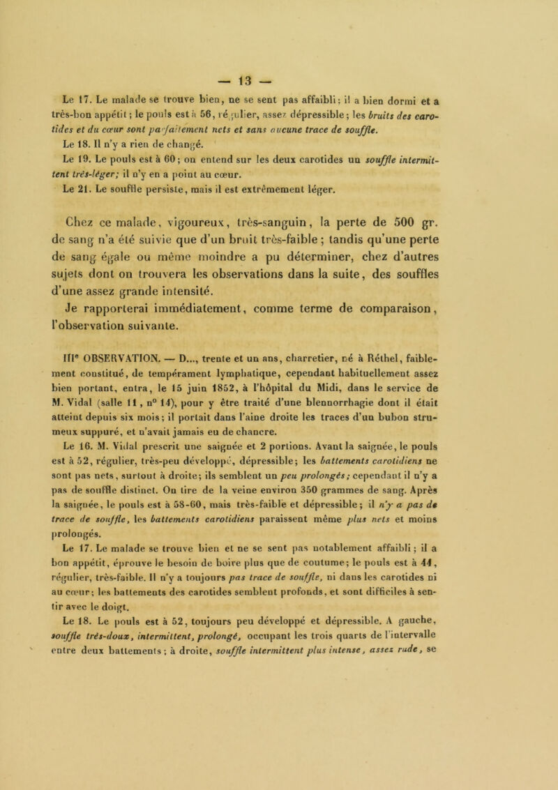 Le 17. Le malade se trouve bien, ne se sent pas affaibli; i! a l)ien dormi et a très-bon appétit ; le pouls est à 56, lé julier, assez dépressible ; les bruits des caro- tides et du cœur sont pa'-Jaitement nets et sans aucune trace de souffle. Le 18. Il n’y a rien de chanjjé. Le 19. Le pouls est à 60; on entend sur les deux carotides un souffle intermit- tent très-léger; il n’y en a point au cœur. Le 21. Le souffle persiste, mais il est extrêmement léger. Chez ce malade, vigoureux, très-sanguin, la perte de 500 gr. de sang n’a été suivie que d’un bruit très-faible ; tandis qu’une perte de sang égale ou môme moindre a pu déterminer, chez d’autres sujets dont on trouvera les observations dans la suite, des souffles d’une assez grande intensité. Je rapporterai immédiatement, comme terme de comparaison, l’observation suivante. ni* OBSERVATION. — D..., trente et un ans, charretier, né à Réthel, faible- ment constitué, de tempérament lymphatique, cependant habituellement assez bien portant, entra, le 15 juin 1852, à l’hôpital du Midi, dans le service de M. Vidal (salle 11, n° 14), pour y être traité d’une blennorrhagie dont il était atteint depuis six mois; il portait dans l’aine droite les traces d’un bubon strii- meux suppuré, et n’avait jamais eu de chancre. Le 16. M. Viilal prescrit une saignée et 2 portions. Avant la saignée, le pouls est à 52, régulier, très-peu développé, dépressible; les battements carotidiens ne sont pas nets, surtout à droite; ils semblent un peu prolongés ; cependant il n’y a pas de souffle distinct. On lire de la veine environ .350 grammes de sang. Après la saignée, le pouls est à 58-GO, mais très-faible et dépressible; il nj- a pas de trace de souffle, les battements carotidiens paraissent même plus nets et moins prolongés. Le 17. Le malade se trouve bien et ne se sent pas notablement affaibli; il a bon appétit, éprouve le besoin de boire plus que de coutume; le pouls est à 44, régulier, très-faible. Il n’y a toujours pas trace de souffle, ni dans les carotides ni au cœur; les battements des carotides semblent profonds, et sont difficiles à sen- tir avec le doigt. Le 18. Le pouls est à 52, toujours peu développé et dépressible. A gauche, souffle très-doux, intermittent, prolongé, occupant les trois quarts de l’intervalle entre deux battements; à droite, souffle intermittent plus intense, assez rude, se