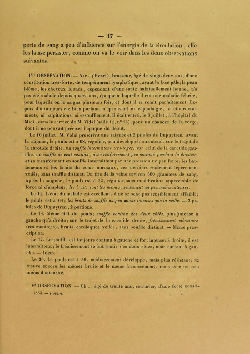 perte de sang a peu d’influence sur l’énergie de la circulation , elle les laisse persister, comme on va le voir dans les deux observations suivantes. ^ IV*’ OBSERVATION. — Vir... (Henri), brasseur, âgé de vingt-deux ans, d’une constitution très-forte, de tempérament lymphatique, ayant la face pâle, la peau blême, les cheveux blonds, cependant d’une santé habituellement bonne, n’a pas été malade depuis quatre ans, époque à laquelle il eut une maladie fébrile, pour laquelle on le saigna plusieurs fois, et dont il se remit parfaitement. De- puis il a toujours été bien portant, n’éprouvant ni céphalalgie, ni étourdisse- ments, ni palpitations, ni essoufflement. 11 était entré, le 8 juillet, à l’hôpital du Midi, dans le service de M. Vidal (salle 11, n° 13), pour un chancre de la verge, dont il ne pouvait préciser l’époque du début. Le 10 juillet, M. Vidal prescrivit une saignée et 2 pilules de Dupuytren. Avant la saignée, le pouls est à 68, régulier, peu développé; on entend, sur le trajet de la carotide droite, un souffle intermittent trés-léger; sur celui de la carotide gau- che, un souffle de vent continu, avec renforcement peu marqué pendant la diastole, et se transformant en souffle intermittent par une |)ressinn un peu forte; les bat- tements et les bruits du cœur normaux, ces derniers seulement légèrement voilés, sans souffle distinct. On lire de la veine environ 500 grammes de sang. Après la saignée, le pouls est à 72, régulier, sans modification appréciable de force ni d’ampleur; les bruits sont les mémeSj seulement un peu moins intenses. Le 11. L’état du malade est excellent, il ne se sent pas sensiblement affaibli ; le pouls est à 64 ; les bruits de souffle un peu moins intenses que la veille. — 2 pi- lules de Dupuytren, 2 portions. Le 14. Même état du pouls; souffle continu des deux côtés, plus [intense à gauche qu’à droite; sur le trajet de la carotide droite, frémissement vibratoire très-manifeste ; bruits cardiaques voilés, sans souffle distinct. — Même pres- cription. Le 17. Le souffle est toujours continu à gauche et fort intense; à droite, il est intermittent; le frémissement se fait sentir des deux côtés, mais surtout à gau- che. — Idem. Le 26. Le pouls est à 56, médiocrement développé, mais plus résistant; on trouve encore les mêmes bruits et le même frémissement, mais avec un peu moins d’intensité. V® OBSERVATION. — Ch..., âgé de trente ans, serrurier, d’une forte consti- 1853. — Potain. 3