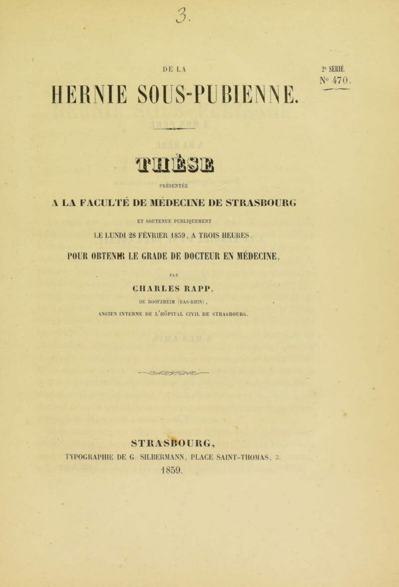 3. DE LA HERNIE SOIIS-PERIENNE. 2» SERIE. N 470. PRÉSENTÉE V LA FACULTÉ DE MÉDECINE DE STRAS150URC ET SOUTENUE PUBLIQUEMENT LE LUNDI 28 FÉVRIER 1859, A TROIS HEURES, POUR OBTENMI LE GRADE DE DOCTEUR EÎS MÉDECINE. CHAULES RAPP. DE BOOFZHEIM (bAS-UHIN) , \NCIE.N INTERNE DE l’hOPIT AL CIVIL DE STU.\SROUKG. STRAS150LKG, TYPOGRAPHIE DE G SILRERMANN, PLACE SAiNT-THO.MAS, ;l i 859.