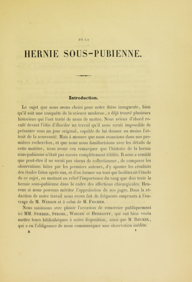 DE I.A HERNIE SOUS-PUBIENNE. Introduction. Le sujet que nous avons choisi pour notre thèse inaugurale, bien qu’il soit une conquête de la science moderne, a déjà trouvé plusieurs historiens qui l’ont traité de main de maître. Nous avions d’abord re- culé devant l’idée d'aborder un travail qu’il nous serait impossible de présenter sous un jour original, capable de lui donner au moins l’at- trait de la nouveauté. Mais à mesure que nous avancions dans nos pre- mières recherches, et que nous nous familiarisions avec les détails de cette matière, nous avons cru remarquer que l'iiistoire de la liernie sous-pubienne n’était pas encore complètement édifiée. II.nous a semblé que peut-être il ne serait pas oiseux de collectionner, de comparer les observations faites par les pi’emiers auteurs, d'y ajouter les résultats des études faites après eux, et d’en former un tout qui faciliterait l’étude de ce sujet, en mettant en relief l’importance du rang que doit tenir la hernie sous-pubienne dans le cadre des affections chirurgicales. Heu- reux si nous pouvons mériter l’approbation de nos juges. Dans la ré- daction de notre travail nous avons fait de fréquents emprunts à l'ou- vrage de M. WiiNSON et à celui de M. Fischer. Nous saisissons avec plaisir l’occasion de remercier publiquement ici MM. Stœber, Stroiil, AYieger et IIerrgott, qui ont bien voulu mettre leurs bibliothèques à notre disposition, ainsi que M. Dœckel, qui a eu l’obligeance de nous communiquer une observation inédite.