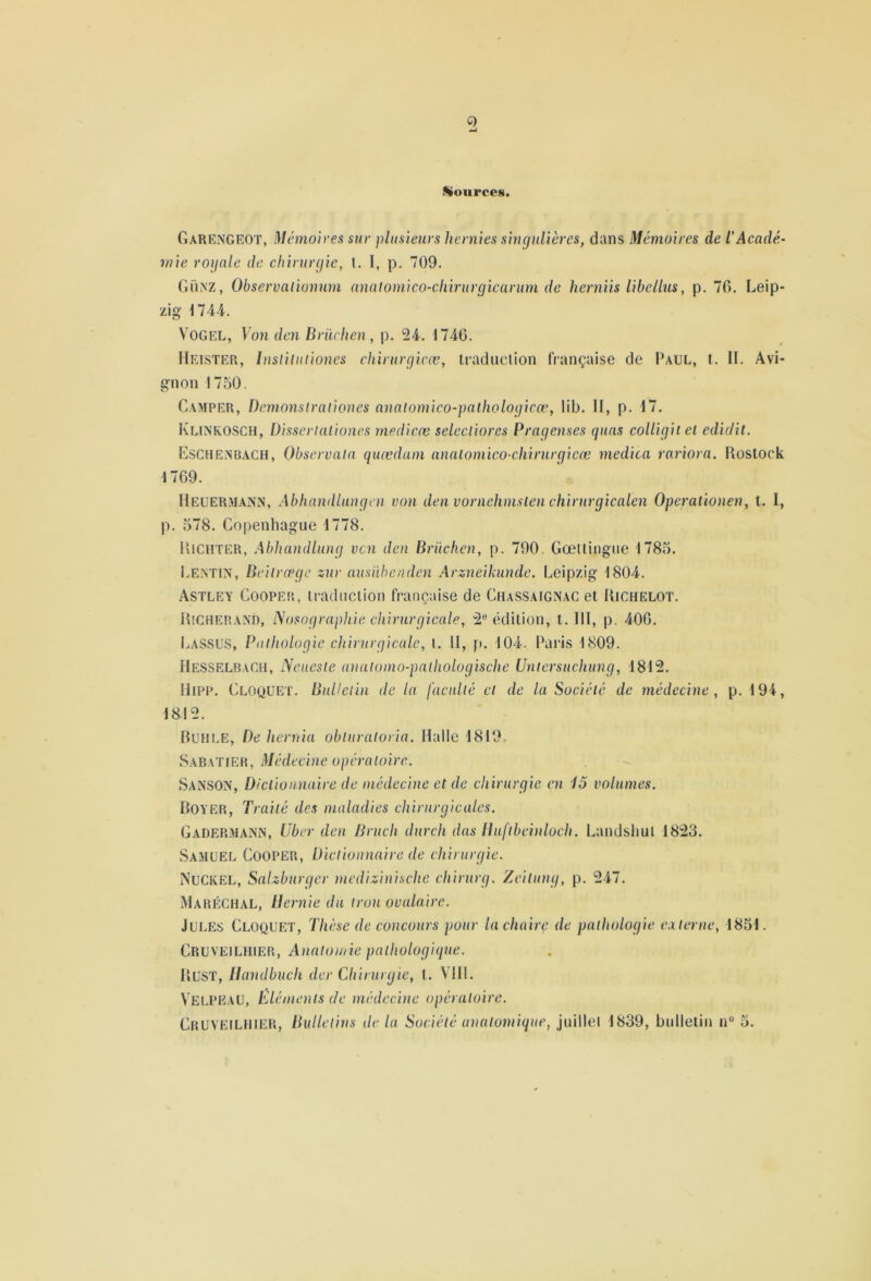 Q Sources. Garengeot, Mémoires sur plusieurs hernies singulières, dans Mémoires de l’Aeadé- mie roiinle de chirurgie, l. 1, p. 709. Günz, Observalïonum nnalomico-cliirurgicarum de herniis Ubellus, p. 76. Leip- zig 174 i. V'OGEL, Von den Briichen , p. 24. 1746. Heister, bislilntiones chirurgicæ, ti’adiiclion française de Paul, t. IL Avi- gnon 1750. Camper, Demonstraiiones analomico-paliwlogicæ, lib. II, p. 17. Klinrosch, Dissertaliones rnedicæ selecliores Pragenses quas colligiiel edidit. Eschenbach, Observain quædam analomico-chirurgicæ medica rariorn. Rostock 1769. Heuerm.ann, Abhandlungen von den vornehmslen chinirgicalen Operationen, l. I, p. 578. Copenhague 1778. Richter, Abhandlung vcn den Briichen, p. 790. Gœitingue 1785. i.EiSTiN, Bcilrœgc zur ansiïbenden Arzneikunde. Leipzig 1804. Astley Coopeh, iraduciion française de Chassaignac et Richelot. RsCHERAND, Nosographie chirurgicale, 2® édition, t. III, p. 406. Lassus, Pathologie chirurgicale, t. H, p. 104. Paris 1809. Messelbach, Nencsle anatomo-palliologische Unlersuchung, 1812. iliPP. Cloquet. Bulletin de la faculté et de la Société de médecine, p. 194, 1812. Ruhle, De herrtia obturatoria. Halle 1819. SabaT[ER, Médecine opératoire. Sanson, Dictionnaire de médecine et de chirurgie en 13 volumes. Royer, Traité des maladies chirurgicales. GadermaiNiN, liber den Bruch durch das Huftbeinloch. Landsliul 1823. Samuel Cooper, Dictionnaire de chirurgie. Nuckel, Salzburger mcdizinische chirurg. Zeitung, p. 247. Maréchal, Demie du trou ovalaire. Jules Cloquet, Thèse de concours pour la chaire de pathologie caterne, 1851. Cruveilhier, AnatoiJ/ie pathologique. Rust, Dandbuch der Chirurgie, l. VHl. Velpeau, Éléments de médecine opératoire. Cruveilhier, Bulletins de la Société anatomique, juillel 1839, bulletin n° 5.