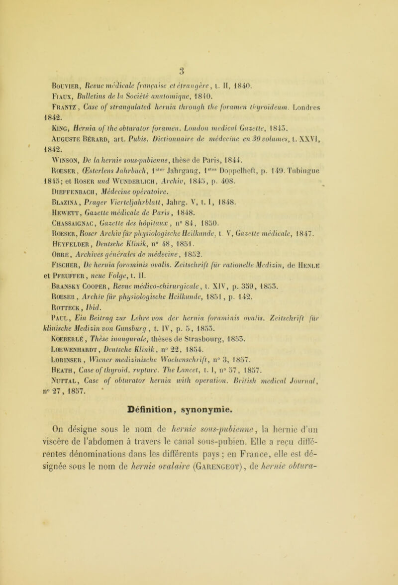 Bouvier, Revue mnlicale frauçaisc el élrançjère, i. H, 1840. Fiaux, Bulletins delà Société annlnmique, 1840. FrantZ , Case of slraurjulated heniia llivoiufli the foramen thijroideuni. Londres 184-2. King, Hernia of the obiuralor foramen. London medical Gazette, 1845. Auguste Bérard, ‘dit. Pubis. Dictionnaire de médecine en 30 volumes, [. W\l, 1842. WiNSON, De la hernie sous-pubienne, thèse de Paris, 1844. Boeser, Œsterlens Jahrbuch, 1 *'®''Jalirgang, 1*’®* Doppelheft, p. 149. Tiibingiie 1845; et Poser und Wunderlich, Arcliiv, 1845, p. 408. Dieffenbach, Médecine opératoire. Blazina, Prager Vierteljahrblalt, .lahi’g. V, 1. I, 1848. Hewett, Gazette médicale de Paris, 1848. Chassaignac, Gazette des hôpitaux , n° 84, 1850. Boeser, Poser Archiv für phiisiologische Heilkunde, t V, Gazette médicale, 1847. Heyfelder, Deutsche Kimik, n® 48, 1851. Obre, Archives générales de médecine, 1852. Fischer, De hernia foraininis ovalis. Zeitschrift fur rationelle Medizin, de He.NLE et Pfeuffer, neue Polge, (. H. Bransky Cooper, Bevue médico-chirurgicale, t. XIV, [). 359, 1855. Boeser , Archiv für physiologische Heilkunde, 1851 , p. 142. Botteck, Ibid. Paul, Ein Beitrag zur Lehrevon der hernia foraminis ovalis. Zeitschrift für klinische Medizin von Gunsburg , 1. IV, p. 5, 1853. Kœberlé, Thèse inaugurale, thèses de Strasbourg, 1855. Loewe.nh.4RDT, Deutsche Klinik, n“ 22, 1854. Lorinser , Wiener medizhiische Wochenschrift, n“ 3, 1857. Heath, Case of thgroid. rupture. The Lancet, t. 1, n® 57, 1857. Nuttal, Case of oblurator hernia ivith operation. Brilish medical Journal, n® 27, 1857. Définition^ synonymie. On désigne sous le nom de hernie soits-pubieme, la hernie (run viscère de l’abdomen à travers le canal sous-pubien. Elle a reçu dillé- rentes dénominations dans les différents pays ; en France, elle est dé- signée sous le nom do hernie ovalaire (Garexgeot) , de hernie obtura-