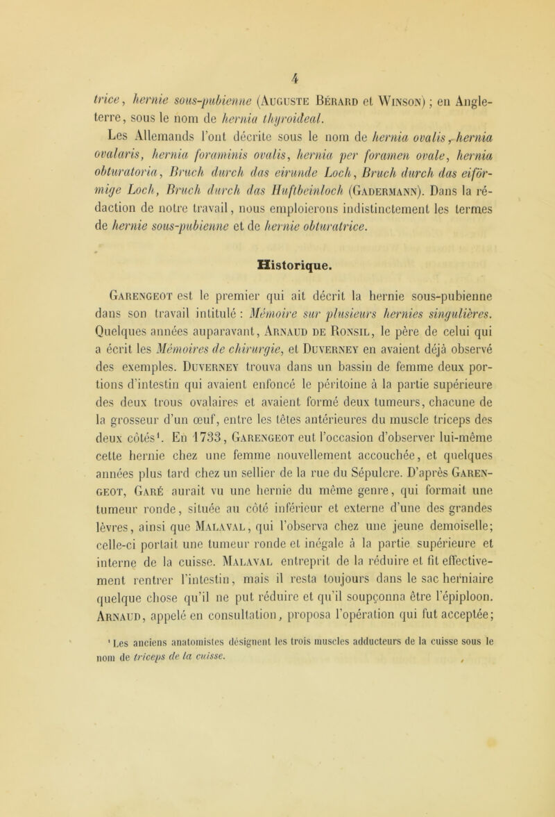 trice, hernie sous-pubienne (Auguste Bérard et Winson) ; en Angle- terre, sous le nom de hernia thijroideal. Les Allemands l’ont décrite sous le nom de hernia omlisy hernia ovalaris, hernia foraminis ovalis, hernia per foramen ovale ^ hernia obturatoria, Bruch durch dus eirunde Loch, Bruch durch das eifôr- rnige Loch, Bruch durch das Huftbeinloch (Gadermann). Dans la ré- daction de notre travail, nous emploierons indistinctement les termes de hernie sous-pubienne et de hernie obturatrice. Historique. Garengeot est le premier qui ait décrit la hernie sous-pubienne dans son travail intitulé : Mémoire sur plusieurs hernies singulières. Quelques années auparavant, Arnaud de Ronsil, le père de celui qui a écrit les Mémoires de chirurgie, et Duverney en avaient déjà observé des exemples. Duverney trouva dans un bassin de femme deux por- tions d’intestin qui avaient enfoncé le péritoine à la partie supérieure des deux trous ovalaires et avaient formé deux tumeurs, chacune de la grosseur d’un œuf, entre les têtes antérieures du muscle triceps des deux côtés'. En 1733, G.yrengeot eut l’occasion d’observer lui-même cette hernie chez une femme nouvellement accouchée, et quelques années plus tard chez un sellier de la rue du Sépulcre. D’après Garen- geoï. Garé aurait vu une hernie du même genre, qui formait une tumeur ronde, située au côté inférieur et externe d’une des grandes lèvres, ainsi que Malaval, qui l’observa chez une jeune demoiselle; celle-ci portait une tumeur ronde et inégale à la partie supérieure et interne de la cuisse. Malaval entreprit de la réduire et fit effective- ment rentrer l’intestin, mais il resta toujours dans le sac herniaire quelque chose qu’il ne put réduire et qu’il soupçonna être l’épiploon. Arnaud, appelé en consultation, proposa l’opération qui fut acceptée; ' Les anciens anatomistes désignent les trois muscles adducteurs de la cuisse sous le nom de triceps de la cuisse. ^