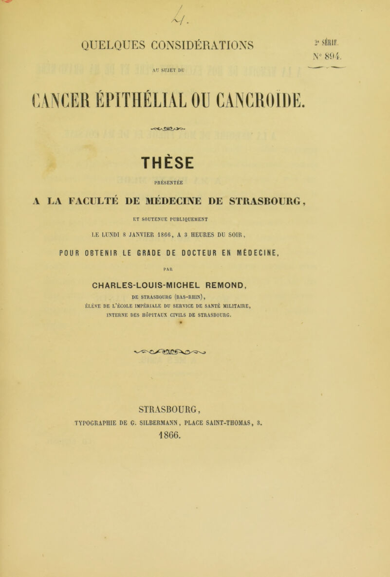 QUELQUES CONSIDÉRATIONS AU SUJET DU 2' SÉKIF. N° 894. CANCER ÉPITHÉLIAL OU CANCROLDE. THÈSE PRÉSENTÉE A LA FACULTÉ DE MÉDECINE DE STRASBOURG, ET SOUTENUE PUBLIQUEMENT LE LUNDI 8 JANVIER 1866, A 3 HEURES DU SOIR, POUR OBTENIR LE GRADE DE DOCTEUR EN MÉDECINE, CH ARLES-LOU IS-MICH EL REMOND, DE STRASBOURG (BAS-RHIN), ÉLÈVE DE L’ÉCOLE IMPÉRIALE DU SERVICE DE SANTÉ MILITAIRE, INTERNE DES HÔPITAUX CIVILS DE STRASBOURG. STRASBOURG, TYPOGRAPHIE DE G. SILBERMANN , PLACE SAINT-THOMAS, 3. 1866.