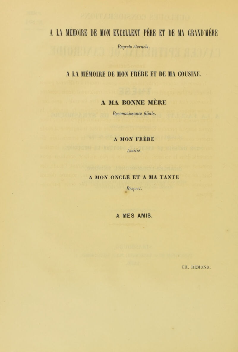 4 LA MEMOIRE DE MON EXCELLENT PERE ET DE MA GRAND AIERE Regrets éternels. A LA MÉMOIRE DE MON FRÈRE ET DE MA COUSINE. A MA BONNE MÈRE Reconnaissance filiale. A MON FRÈRE Amitié. A MON ONCLE ET A MA TANTE Respect. A MES AMIS. Cil. REMOND.