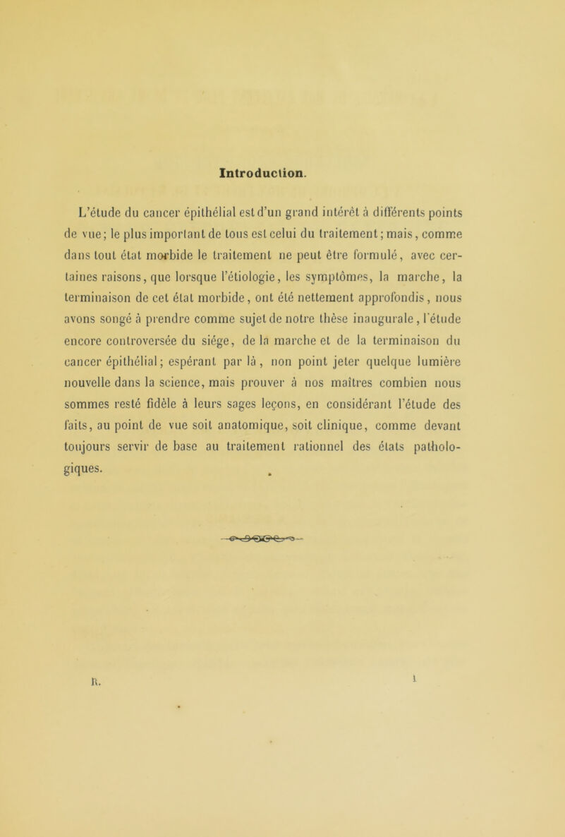 Introduction. L’étude du cancer épithélial est d’un grand intérêt à différents points de vue; le plus important de tous est celui du traitement ; mais, comme dans tout état morbide le traitement ne peut être formulé, avec cer- taines raisons, que lorsque l’étiologie, les symptômes, la marche, la terminaison de cet état morbide, ont été nettement approfondis, nous avons songé à prendre comme sujet de notre thèse inaugurale, l'étude encore controversée du siège, delà marche et de la terminaison du cancer épithélial ; espérant par là, non point jeter quelque lumière nouvelle dans la science, mais prouver à nos maîtres combien nous sommes resté fidèle à leurs sages leçons, en considérant l’étude des faits, au point de vue soit anatomique, soit clinique, comme devant toujours servir de base au traitement rationnel des états patholo- giques. n.