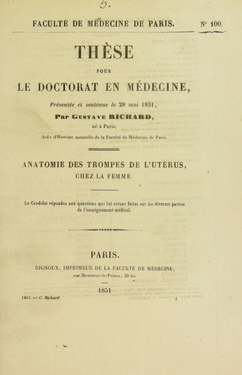 b THÈSE POUR » LE DOCTORAT EN MÉDECINE, Présentée et soutenue le 28 mai 1851, Par CüiJiSTAVc: RICHARD, né à Paris, Aide d’Histoire naturelle de la Faculté de Médecine de Paris. ANATOMIE DES TROMPES DE L’UTÈRüS, CHEZ LA FEMME. Le Candidat répondra aux questions qui lui seront faites sur les diTerses parties de l’enseignement médical. PARIS. HIGNOUX, IMPRI.MKUn DE LA FACULTÉ DE MÉDECINE, rua; Monsieur-Ie-Prtnce, 29 Us. 1851 1851.— O Bichard.