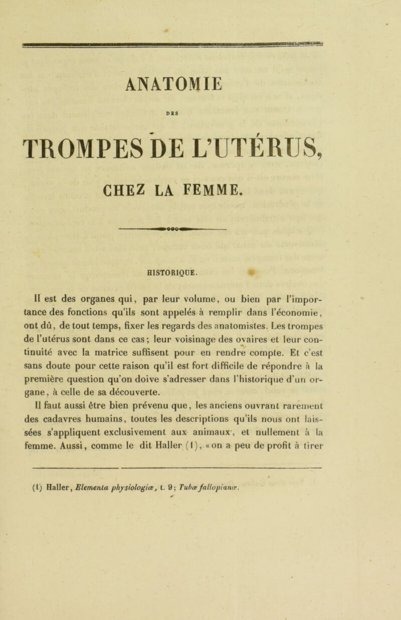 ANATOMIE DBS I TROMPES DE L’UTÉRUS, CHEZ LA FEMME. HISTORIQUE. II est des organes qui, par leur volume, ou bien par l’impor- tance des fonctions qu’ils sont appelés à remplir dans l’économie, ont dû, de tout temps, fixer les regards des anatomistes. Les trompes de l’utérus sont dans ce cas; leur voisinage des ovaires et leur con- tinuité avec la matrice suffisent pour en rendre compte. Et c’est sans doute pour cette raison qu’il est fort difficile de répondre à la première question qu’on doive s’adresser dans l’historique d’un or- gane , à celle de sa découverte. U faut aussi être bien prévenu que, les anciens ouvrant rarement des cadavres humains, toutes les descriptions qu’ils nous ont lais- sées s’appliquent exclusivement aux animaux', et nullement à la femme. Aussi, comme le dit Haller (I), «on a peu de profit à tirer (t) Haller, Elemenla ph/shlogiœ^ l, 9; Tuhœfallopianœ.