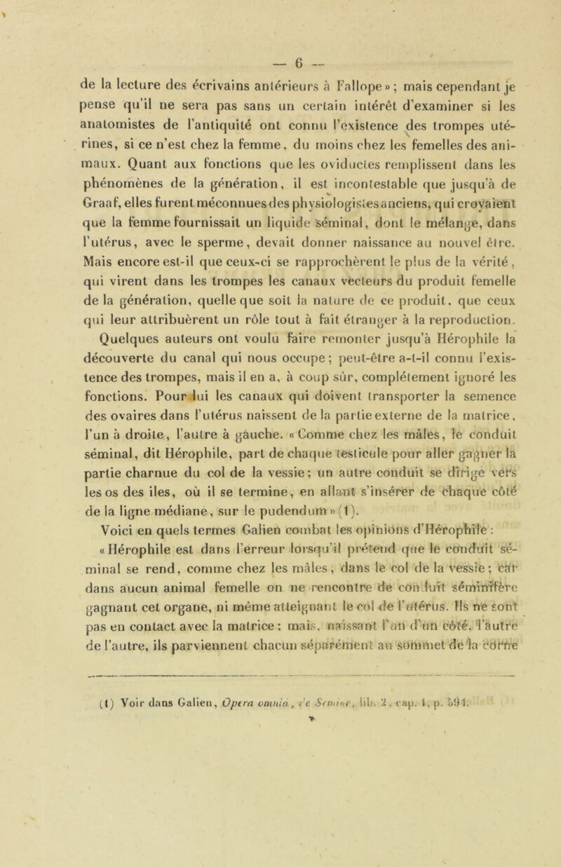de la lecture des écrivains antérieurs à Fallope»; mais cependant je pense qu’il ne sera pas sans un certain intérêt d’examiner si les anatomistes de l’antiquité ont connu l’existence des trompes uté- rines, si ce n’est chez la femme, du moins chez les femelles des ani- maux. Quant aux fonctions que les oviducles remplissent dans les phénomènes de la génération, il est incontestable que jusqu’à de Graaf, elles furent méconnues des physiologistes anciens, qui croyaient que la femme fournissait un liquide séminal, dont le mélange, dans l’utérus, avec le sperme, devait donner naissance au nouvel être. Mais encore est-il que ceux-ci se rapprochèrent le plus de la vérité, qui virent dans les trompes les canaux vecteurs du produit femelle de la génération, quelle que soit la nature de ce produit, que ceux qui leur attribuèrent un rôle tout à fait étranger à la reproduction. Quelques auteurs ont voulu faire remonter jusqu’à Hérophile la découverte du canal qui nous occupe; peut-être a-t-il connu l’exis- tence des trompes, mais il en a, à coup sûr, complètement ignoré les fonctions. Pour lui les canaux qui doivent transporter la semence des ovaires dans l’utérus naissent de la partie externe de la matrice, l’un à droite, l’autre à gauche. «Comme chez les mâles, le conduit séminal, dit Hérophile, part de chaque testicule pour aller gagner la partie charnue du col de la vessie ; un autre conduit se dirige vet's les os des iles, où il se termine, en allant s’insérer de chaque côté de la ligne médiane, sur le pudendum » (1 ). Voici en quels termes Galien combat les opinions d’Hérophile : «Hérophile est dans l’erreur lorsqu’il prétend que le conduit sé- minal se rend, comme chez les mâles, dans le col de la vessie; car dans aucun animal femelle on ne rencontre de conduit sémindfère gagnant cet organe, ni même atteignant le col de Tntérus. fis ne sont pas en contact avec la matrice ; mais, naissant l’un d’un côté, 'l’autre de l’autre, ils parviennent chacun séparément au sômniet de la cdrrre