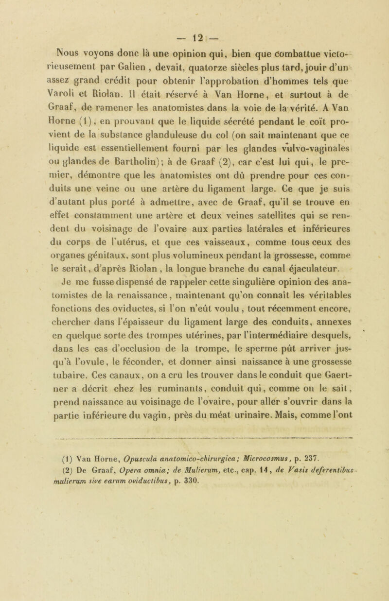 Nous voyons donc là une opinion qui, bien que Combattue victo-- rieusement par Galien , devait, quatorze siècles plus tard, jouir d’un * assez grand crédit pour obtenir l’approbation d’hommes tels que Varoli et Riolan. Il était réservé à Van Home, et surtout à de Graaf, de ramener les anatomistes dans la voie de la vérité. A Van Home (1), en prouvant que le liquide sécrété pendant le coït pro- vient de la substance glanduleuse du col (on sait maintenant que ce liquide est essentiellement fourni par les glandes vulvo-vaginales ou glandes de Bartholin); à de Graaf (2), car c’est lui qui, le pre- mier, démontre que les anatomistes ont dû prendre pour ces con- duits une veine ou une artère du ligament large. Ge que je suis d’autant plus porté à admettre, avec de Graaf, qu’il se trouve en effet constamment une artère et deux veines satellites qui se ren- dent du voisinage de l’ovaire aux parties latérales et inférieures du corps de l’utérus, et que ces vaisseaux, comme tous ceux des organes génitaux, sont plus volumineux pendant la grossesse, comme le serait, d’après Riolan , la longue branche du canal éjaculateur. Je me fusse dispensé de rappeler cette singulière opinion des ana- tomistes de la renaissance, maintenant qu’on connaît les véritables fonctions des oviductes, si l’on n’eût voulu , tout récemment encore, chercher dans l’épaisseur du ligament large des conduits, annexes en quelque sorte des trompes utérines, par l’intermédiaire desquels, dans les cas d’occlusion de la trompe, le sperme pût arriver jus- qu’à l’ovule, le féconder, et donner ainsi naissance à une grossesse tubaire. Ces canaux, on a cru les trouver dans le conduit que Gaert- ner a décrit chez les ruminants, conduit qui, comme on le sait, prend naissance au voisinage de l’ovaire, pour aller s’ouvrir dans la partie inférieure du vagin, près du méat urinaire. Mais, commej’ont (1) Van Home, Opuscula anatomico-chirurgica; Microcosmus, p. 237. (2) De Graaf, Opéra omnia; de Mulicrum, etc., cap. 14, de Vasis deferentibus^ mulirrutn sit'e earnm oviductibus, p. 330.