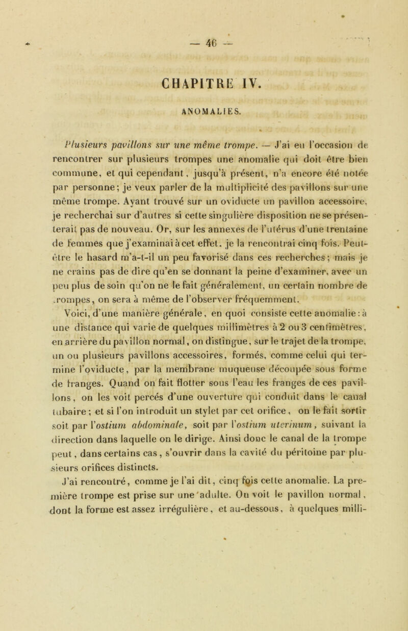 CHAPITRE IV. ANOMALIES. Plusieurs pavillons sur une même trompe. — J’ai eu l’occasion de renconirer sur plusieurs trompes une anomalie qui doit être bien commune, et qui cependant, jusqu’à présent, n’a encore été notée par personne; je veux parler de la multiplicité des pavillons sur une meme trompe. Ayant trouvé sur un oviducte un pavillon accessoire, je recherchai sur d’autres si cette singulière disposition ne se présen- terait pas de nouveau. Or, sur les annexes de l’utérus d’une trentaine de femmes que j’examinai à cet effet, je la rencontrai cinq fois. Peut- être le hasard m’a-t-il un peu favorisé dans ces recherches ; mais je ne crains pas de dire qu’en se donnant la peine d’examiner, avec un peu plus de soin qu’on ne le fait généralement, un certain nombre de .rompes, on sera à même de l’observer fréquemment. Voici, d’une manière générale, en quoi consiste cette anomalie : à une distance qui varie de quelques millimètres à2 ou 3 centimètres, en arrière du pavillon normal, on distingue, sur le trajet de la trompe, un ou plusieurs pavillons accessoires, formés, comme celui qui ter- mine l’oviducte, par la membrane muqueuse découpée sous forme de franges. Quand on fait flotter sous l’eau les franges de ces pavil- lons, on les voit percés d’une ouverture qui conduit dans le canal tubaire ; et si l’on introduit un stylet par cet orifice, on le fait sortir soit par Yostium abdominale, soit par Vostium utcrinum, suivant la direction dans laquelle on le dirige. Ainsi donc le canal de la trompe peut, dans certains cas, s’ouvrir dans la cavité du péritoine par plu- sieurs orifices distincts. J’ai rencontré, comme je l’ai dit, cinq fçis celte anomalie. La pre- mière trompe est prise sur une'adulte. On voit le pavillon normal, dont la forme est assez irrégulière, et au-dessous, à quelques milli-