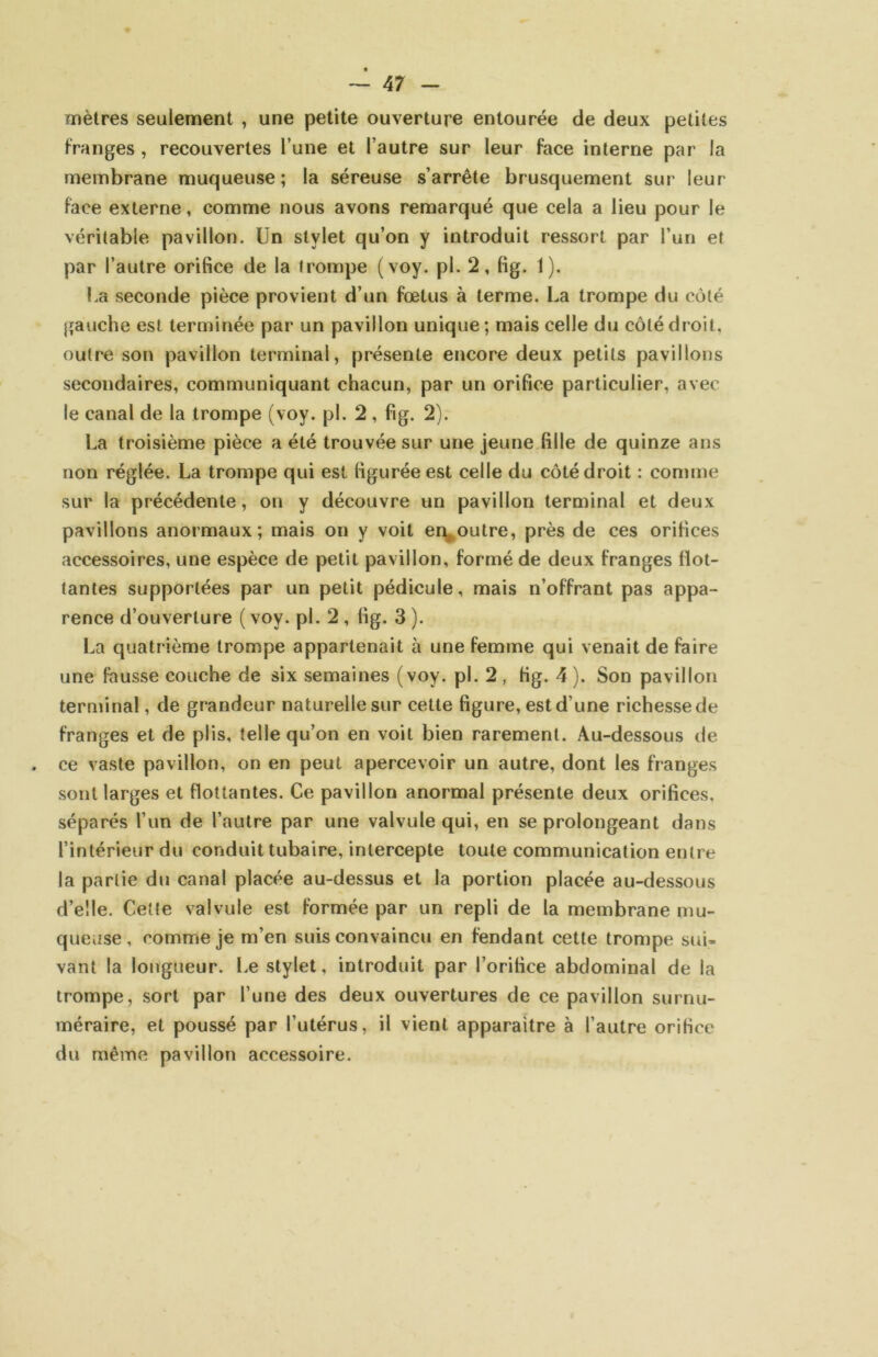 mètres seulement , une petite ouverture entourée de deux petites Franges, recouvertes l’une et l’autre sur leur face interne par la membrane muqueuse; la séreuse s’arrête brusquement sur leur face externe, comme nous avons remarqué que cela a lieu pour le véritable pavillon. Un stylet qu’on y introduit ressort par l’un et par l’autre orifice de la trompe (voy. pl. 2, fig. 1). Ua seconde pièce provient d’un fœtus à terme. La trompe du côté gauche est terminée par un pavillon unique; mais celle du côté droit, outre son pavillon terminal, présente encore deux petits pavillons secondaires, communiquant chacun, par un orifice particulier, avec le canal de la trompe (voy. pl. 2 , fig. 2). La troisième pièce a été trouvée sur une jeune fille de quinze ans non réglée. La trompe qui est figurée est celle du côté droit : comme sur la précédente, on y découvre un pavillon terminal et deux pavillons anormaux; mais on y voit encontre, près de ces orifices accessoires, une espèce de petit pavillon, formé de deux franges flot- tantes supportées par un petit pédicule, mais n’offrant pas appa- rence d’ouverture ( voy. pl. 2, fig. 3 ). La quatrième trompe appartenait à une femme qui venait de faire une fausse couche de six semaines (voy. pl. 2, fig. 4). Son pavillon terminal, de grandeur naturelle sur cette figure, est d’une richesse de franges et de plis, telle qu’on en voit bien rarement. Au-dessous de ce vaste pavillon, on en peut apercevoir un autre, dont les franges sont larges et flottantes. Ce pavillon anormal présente deux orifices, séparés l’un de l’autre par une valvule qui, en se prolongeant dans l’intérieur du conduit tubaire, intercepte toute communication entre la partie du canal placée au-dessus et la portion placée au-dessous d’elle. Cette valvule est formée par un repli de la membrane mu- queuse, comme je m’en suis convaincu en fendant cette trompe sui- vant la longueur. Le stylet, introduit par l’orifice abdominal de la trompe, sort par l’une des deux ouvertures de ce pavillon surnu- méraire, et poussé par l’utérus, il vient apparaître à l’autre orifice du même pavillon accessoire.