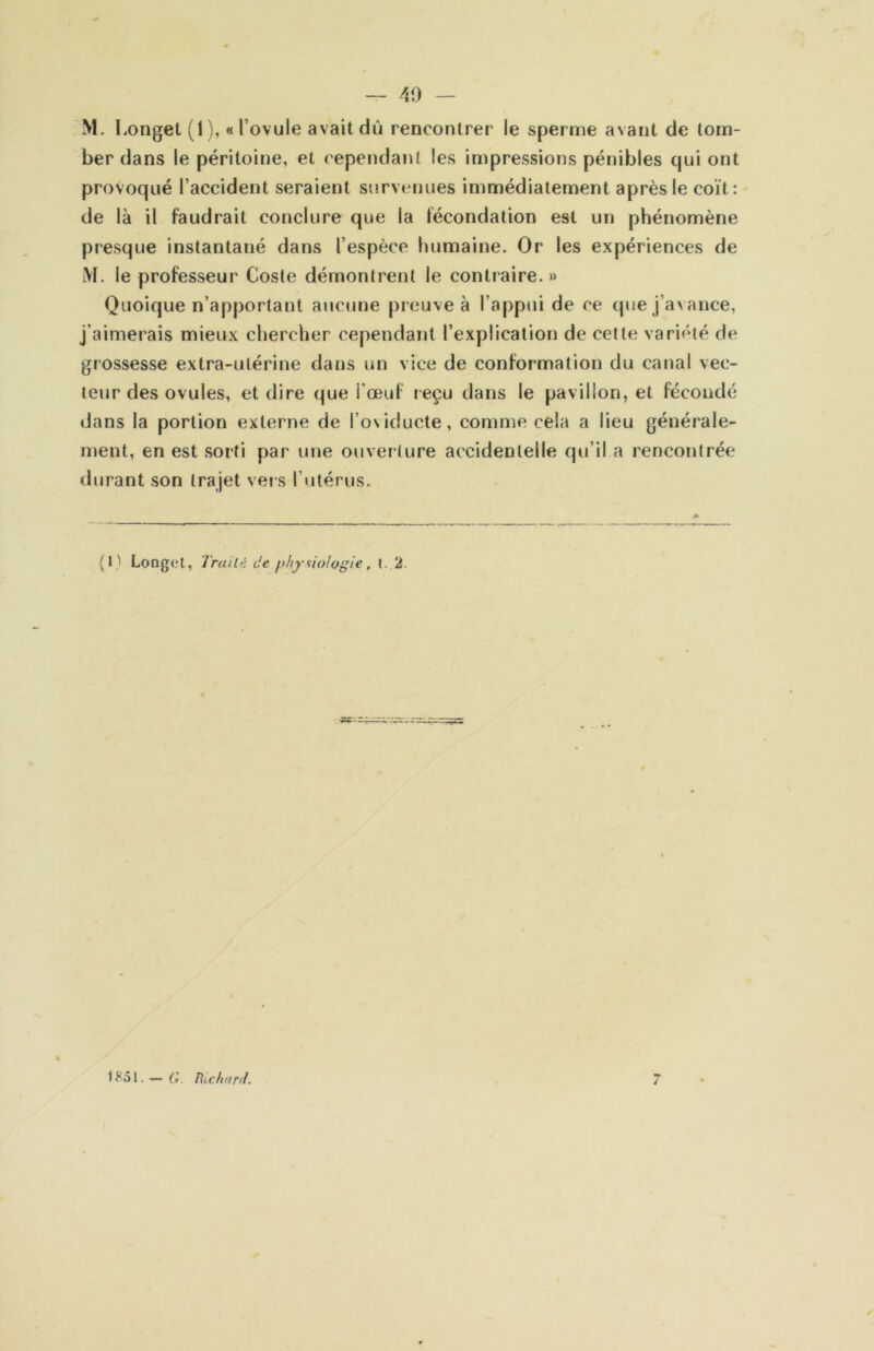 — Ai) — M. Longet (1), «l’ovule avait dû rencontrer le sperme avant de tom- ber dans le péritoine, et cependant les impressions pénibles qui ont provoqué l’accident seraient snrvtMiues immédiatement après le coït: de là il faudrait conclure que la fécondation est un phénomène presque instantané dans l’espèce humaine. Or les expériences de lVL le professeur Cosle démontrent le contraire. » Quoique n’apportant aucune preuve à l’appui de ce que j’avance, j’aimerais mieux chercher cependant l’explication de cette variété de grossesse extra-utérine dans un vice de conformation du canal vec- teur des ovules, et dire que i’œuf reçu dans le pavillon, et fécondé dans la portion externe de l’oviducle, comme cela a lieu générale- ment, en est sorti par une ouverture accidentelle qu’il a rencontrée durant son trajet vers l’utérus. (I) Longet, Irait'i de physiologie, t.,2. — C Richunl. /