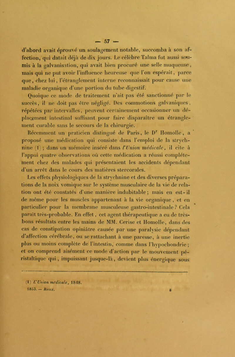 d’abord avait éprouvé un soulagement notable, succomba à son af- fection, qui datait déjà de dix jours. Le célèbre Talma fut aussi sou- mis à la galvanisation, qui avait bien procuré une selle muqueuse, mais qui ne put avoir l’influence heureuse que l’on espérait, parce que, chez lui, l’étranglement interne reconnaissait pour cause une maladie organique d’une portion du tube digestif. Quoique ce mode de traitement n’ait pas été sanctionné par le succès, il ne doit pas être négligé. Des commotions galvaniques, répétées par intervalles, peuvent certainement occasionner un dé- placement intestinal suffisant pour faire disparaître un étrangle- ment curable sans le secours de la chirurgie. Récemment un praticien distingué de Paris, le D1 Ilomolle, a proposé une médication qui consiste dans l’emploi de la strych- nine (1) ; dans un mémoire inséré dans l’Union médicale, il cite à l’appui quatre observations où cette médication a réussi complète- ment chez des malades qui présentaient les accidents dépendant d’un arrêt dans le cours des matières stercorales. Les effets physiologiques de la strychnine et des diverses prépara- tions de la noix vomique sur le système musculaire de la vie de rela- tion ont été constatés d’une manière indubitable; mais en est-il de même pour les muscles appartenant à la vie organique , et en particulier pour la membrane musculeuse gastro-intestinale? Cela paraît très-probable. En effet, cet agent thérapeutique a eu de très- bons résultats entre les mains de MM. Cerise et Ilomolle, dans des cas de constipation opiniâtre causée par une paralysie dépendant d’affection cérébrale, ou se rattachant à une paresse, à une inertie plus ou moins complète de l’intestin, comme dans l’hypochondrie ; et on comprend aisément ce mode d’action par le mouvement pé- ristaltique qui, impuissant jusque-là, devient plus énergique sous (1) L'Union médicale, 1848. 1853. — Ritux. ÿ «