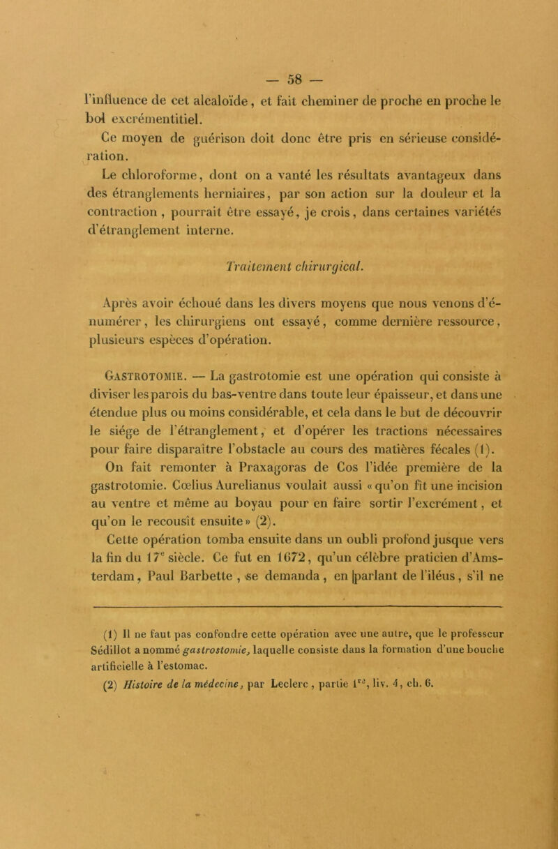 l’influence de cet alcaloïde , et fait cheminer de proche en proche le bol excrémentitiel. Ce moyen de guérison doit donc être pris en sérieuse considé- ration. Le chloroforme, dont on a vanté les résultats avantageux dans des étranglements herniaires, par son action sur la douleur et la contraction , pourrait être essayé, je crois, dans certaines variétés d’étranglement interne. Traitcinen t chirurgical. Après avoir échoué dans les divers moyens que nous venons d’é- numérer , les chirurgiens ont essayé, comme dernière ressource, plusieurs espèces d’opération. Gastrotomie. — La gastrotomie est une opération qui consiste à diviser les parois du bas-ventre dans toute leur épaisseur, et dans une étendue plus ou moins considérable, et cela dans le but de découvrir le siège de l’étranglement, et d’opérer les tractions nécessaires pour faire disparaître l’obstacle au cours des matières fécales (1). On fait remonter à Praxagoras de Cos l’idée première de la gastrotomie. Cœlius Aurelianus voulait aussi « qu’on fit une incision au ventre et même au boyau pour en faire sortir l’excrément, et qu’on le recousît ensuite» (2). Cette opération tomba ensuite dans un oubli profond jusque vers la fin du 17e siècle. Ce fut en 1(372, qu’un célèbre praticien d’Ams- terdam , Paul Barbette , «e demanda , en |parlant de l’iléus, s’il ne (1) 11 ne faut pas confondre celte opération avec une autre, que le professeur Sédillot a nommé gastrostomie, laquelle consiste dans la formation d’une bouche artificielle à l’estomac. (2) Histoire de la médecine, par Leclerc , partie ira, liv. 4, ch. 6.