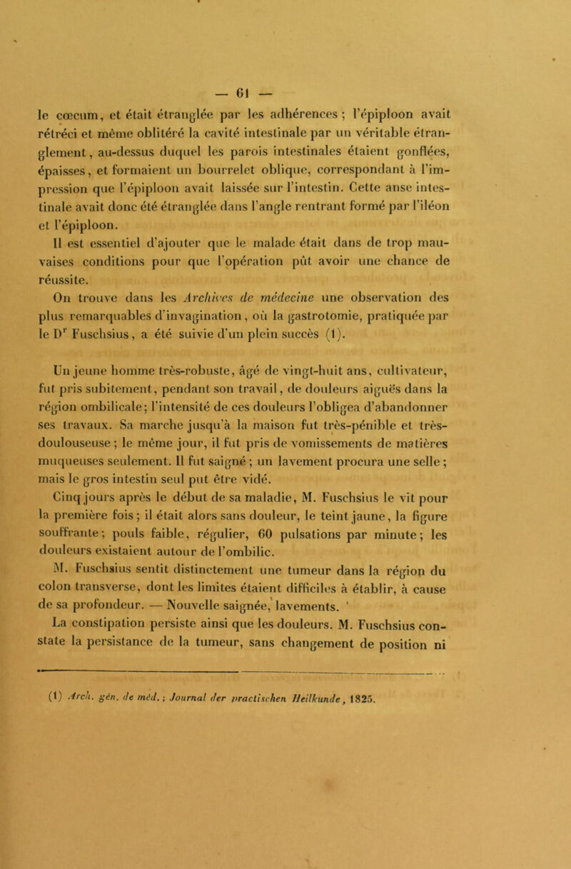 -Gl- le cæcum, et était étranglée par les adhérences; Tépiploon avait rétréci et même oblitéré la cavité intestinale par un véritable étran- glement , au-dessus duquel les parois intestinales étaient gonflées, épaisses, et formaient un bourrelet oblique, correspondant à l’im- pression que l’épiploon avait laissée sur l’intestin. Cette anse intes- tinale avait donc été étranglée dans l’angle rentrant formé par l’iléon et l’épiploon. Il est essentiel d’ajouter que le malade était dans de trop mau- vaises conditions pour que l’opération put avoir une chance de réussite. On trouve dans les Archives de médecine une observation des plus remarquables d’invagination, où la gastrotomie, pratiquée par le Dr Fuschsius, a été suivie d’un plein succès (1). Un jeune homme très-robuste, âgé de vingt-huit ans, cultivateur, fut pris subitement, pendant son travail, de douleurs aiguës dans la région ombilicale; l’intensité de ces douleurs l’obligea d’abandonner ses travaux. Sa marche jusqu’à la maison fut très-pénible et très- doulouseuse ; le même jour, il fut pris de vomissements de matières muqueuses seulement. Il fut saigné ; un lavement procura une selle ; mais le gros intestin seul put être vidé. Cinq jours après le début de sa maladie, M. Fuschsius le vit pour la première fois; il était alors sans douleur, le teint jaune, la figure souffrante; pouls faible, régulier, 60 pulsations par minute; les douleurs existaient autour de l’ombilic. M. Fuschsius sentit distinctement une tumeur dans la région du colon transverse, dont les limites étaient difficiles à établir, à cause de sa profondeur. — Nouvelle saignée,' lavements. ‘ La constipation persiste ainsi que les douleurs. M. Fuschsius con- state la persistance de la tumeur, sans changement de position ni (1) .dreh. gén. de mâd.; Journal der nractischen lleilkunde, t825.