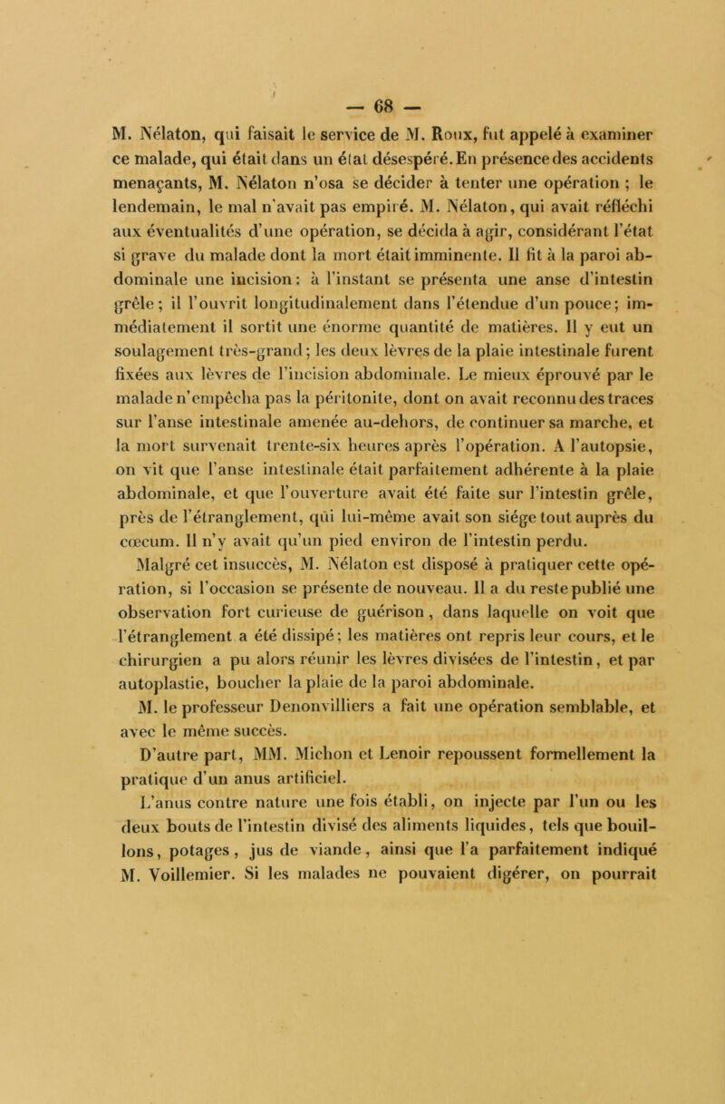 M. Nélaton, qui faisait le service de M. Roux, fut appelé à examiner ce malade, qui était dans un étal désespéré. En présence des accidents menaçants, M. Nélaton n’osa se décider à tenter une opération ; le lendemain, le mal n’avait pas empiré. M. Nélaton, qui avait réfléchi aux éventualités d’une opération, se décida à agir, considérant l’état si grave du malade dont la mort était imminente. 11 fit à la paroi ab- dominale une incision : à l’instant se présenta une anse d’intestin grêle; il l’ouvrit longitudinalement dans l’étendue d’un pouce; im- médiatement il sortit une énorme quantité de matières. Il y eut un soulagement très-grand; les deux lèvres de la plaie intestinale furent fixées aux lèvres de l’incision abdominale. Le mieux éprouvé par le malade n’empêcha pas la péritonite, dont on avait reconnu des traces sur l’anse intestinale amenée au-dehors, de continuer sa marche, et la mort survenait trente-six heures après l’opération. A l’autopsie, on vit que l’anse intestinale était parfaitement adhérente à la plaie abdominale, et que l’ouverture avait été faite sur l’intestin grêle, près de l’étranglement, qui lui-même avait son siège tout auprès du cæcum. 11 n’y avait qu’un pied environ de l’intestin perdu. Malgré cet insuccès, M. Nélaton est disposé à pratiquer cette opé- ration, si l’occasion se présente de nouveau. Il a du reste publié une observation fort curieuse de guérison , dans laquelle on voit que l’étranglement a été dissipé; les matières ont repris leur cours, elle chirurgien a pu alors réunir les lèvres divisées de l’intestin, et par autoplastie, boucher la plaie de la paroi abdominale. M. le professeur Denonvilliers a fait une opération semblable, et avec le même succès. D’autre part, MM. Michon et Lenoir repoussent formellement la pratique d’un anus artificiel. L’anus contre nature une fois établi, on injecte par Lun ou les deux bouts de l’intestin divisé des aliments liquides, tels que bouil- lons, potages, jus de viande, ainsi que l’a parfaitement indiqué M. Voillemier. Si les malades ne pouvaient digérer, on pourrait