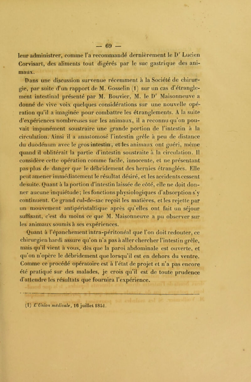 leur administrer, comme l’a recommandé dernièrement le I)r Lucien Corvisart, des aliments tout digérés par le suc gastricjue des ani- maux. Dans une discussion survenue récemment à la Société de chirur- gie, par suite d’un rapport de M. Gosselin (1) sur un cas d’étrangle- ment intestinal présenté par M. Bouvier, M. le Dr Maisonneuve a donné de vive voix quelques considérations sur une nouvelle opé- ration qu’il a imaginée pour combattre les étranglements. A la suite d’expériences nombreuses sur les animaux, il a reconnu qu’on pou- vait impunément soustraire une grande portion de l’intestin à la circulation. Ainsi il a anastomosé l’intestin grêle à peu de distance du duodénum avec le gros intestin, et les animaux ont guéri, même quand il oblitérait la partie d’intestin soustraite à la circulation. 11 considère cette opération comme facile, innocente, et ne présentant pas plus de danger que le débridement des hernies étranglées. Elle peut amener immédiatement le résultat désiré, et les accidents cessent de suite. Quant à la portion d’intestin laissée de côté, elle ne doit don- ner aucune inquiétude; les fonctions physiologiques d’absorption s’y continuent. Ce grand cul-de-sac reçoit les matières, et les rejette par un mouvement antipéristaltique après qu’elles ont fait un séjour suffisant, c’est du moins ce que M. Maisonneuve a pu observer sur les animaux soumis à ses expériences. Quant à l’épanchement intra-péritonéal que l’on doit redouter, ce chirurgien hardi assure qu’on n’a pas à aller chercher l’intestin grêle, mais qu’il vient à vous, dès que la paroi abdominale est ouverte, et qu’on n’opère le débridement que lorsqu’il est en dehors du ventre. Comme ce procédé opératoire est à l’état de projet et n’a pas encore été pratiqué sur des malades, je crois qu’il est de toute prudence d’attendre les résultats que fournira l’expérience. (1) L'Union médicale, 16 juillet 1851.