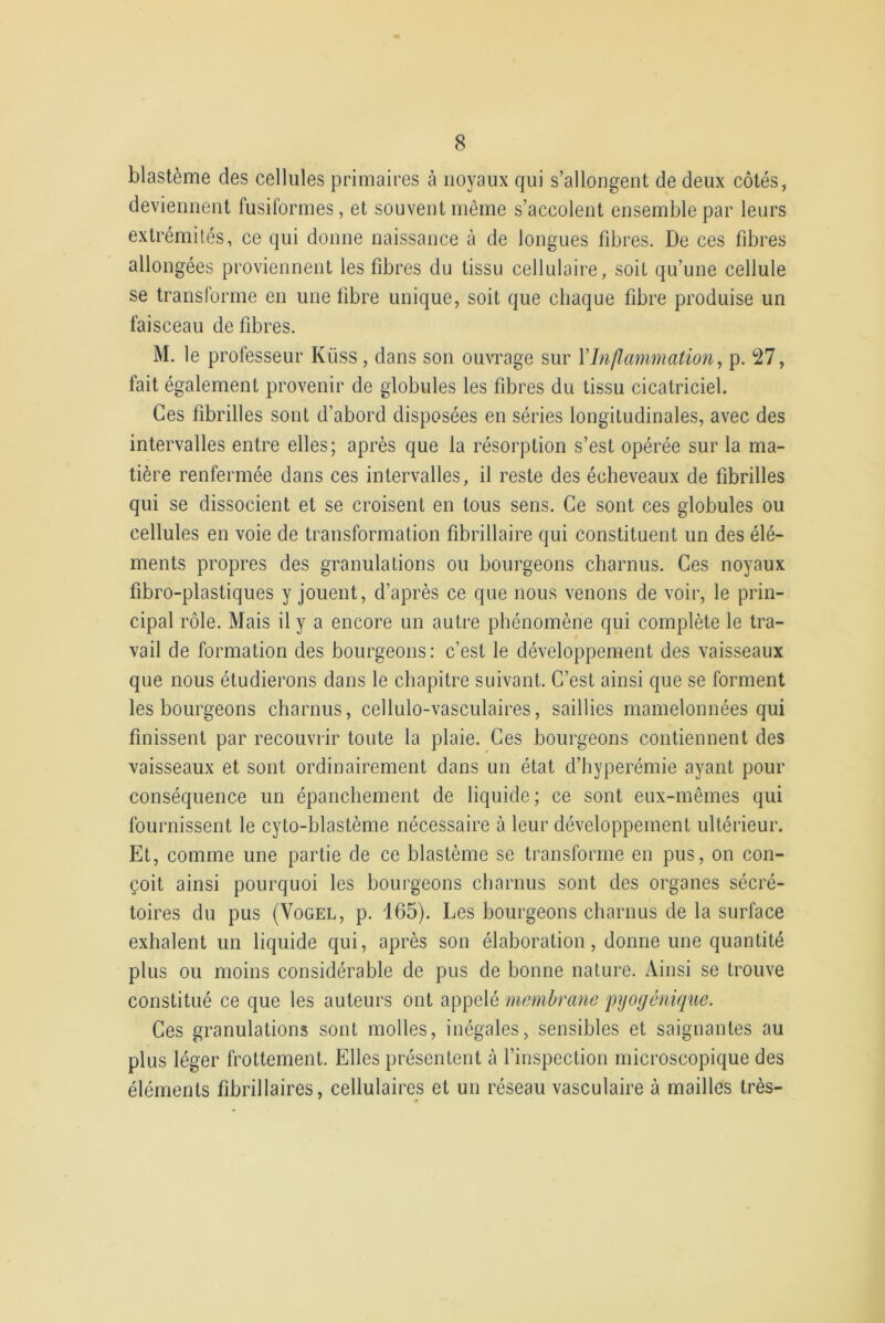 blastème des cellules primaires à noyaux qui s’allongent de deux côtés, deviennent fusiformes, et souvent même s’accolent ensemble par leurs extrémités, ce qui donne naissance à de longues fibres. De ces fibres allongées proviennent les fibres du tissu cellulaire, soit qu’une cellule se transforme en une fibre unique, soit que chaque fibre produise un faisceau de fibres. M. le professeur Kiiss , dans son ouvrage sur l’Inflammation, p. 27, fait également provenir de globules les fibres du tissu cicatriciel. Ces fibrilles sont d’abord disposées en séries longitudinales, avec des intervalles entre elles; après que la résorption s’est opérée sur la ma- tière renfermée dans ces intervalles, il reste des écheveaux de fibrilles qui se dissocient et se croisent en tous sens. Ce sont ces globules ou cellules en voie de transformation fibrillaire qui constituent un des élé- ments propres des granulations ou bourgeons charnus. Ces noyaux fibro-plastiques y jouent, d’après ce que nous venons de voir, le prin- cipal rôle. Mais il y a encore un autre phénomène qui complète le tra- vail de formation des bourgeons: c’est le développement des vaisseaux que nous étudierons dans le chapitre suivant. C’est ainsi que se forment les bourgeons charnus, cellulo-vasculaires, saillies mamelonnées qui finissent par recouvrir toute la plaie. Ces bourgeons contiennent des vaisseaux et sont ordinairement dans un état d’hyperémie ayant pour conséquence un épanchement de liquide; ce sont eux-mêmes qui fournissent le cyto-blastème nécessaire à leur développement ultérieur. Et, comme une partie de ce blastème se transforme en pus, on con- çoit ainsi pourquoi les bourgeons charnus sont des organes sécré- toires du pus (Vogel, p. 165). Les bourgeons charnus de la surface exhalent un liquide qui, après son élaboration, donne une quantité plus ou moins considérable de pus de bonne nature. Ainsi se trouve constitué ce que les auteurs ont appelé membrane pyogénique. Ces granulations sont molles, inégales, sensibles et saignantes au plus léger frottement. Elles présentent à l’inspection microscopique des éléments fibrillaires, cellulaires et un réseau vasculaire à mailles très-