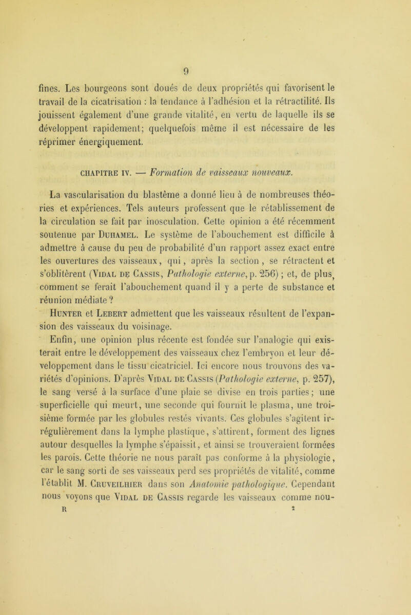 fines. Les bourgeons sont doués de deux propriétés qui favorisent le travail de la cicatrisation : la tendance à l’adhésion et la rétractilité. Ils jouissent également d’une grande vitalité, en vertu de laquelle ils se développent rapidement; quelquefois même il est nécessaire de les réprimer énergiquement. chapitre iv. — Formation de vaisseaux nouveaux. La vascularisation du blastème a donné lieu à de nombreuses théo- ries et expériences. Tels auteurs professent que le rétablissement de la circulation se fait par inosculation. Cette opinion a été récemment soutenue par Duhamel. Le système de l’abouchement est difficile à admettre à cause du peu de probabilité d’un rapport assez exact entre les ouvertures des vaisseaux, qui, après la section, se rétractent et s’oblitèrent (Vidal de Cassis, Pathologie externe, p. 256) ; et, de plus? comment se ferait l’abouchement quand il y a perte de substance et réunion médiate ? Hunter et Lebert admettent que les vaisseaux résultent de l’expan- sion des vaisseaux du voisinage. Enfin, une opinion plus récente est fondée sur l’analogie qui exis- terait entre le développement des vaisseaux chez l’embryon et leur dé- veloppement dans le tissu cicatriciel. Ici encore nous trouvons des va- riétés d’opinions. D’après Vidal de Cassis (Pathologie externe, p. 257), le sang versé à la surface d’une plaie se divise en trois parties; une superficielle qui meurt, une seconde qui fournit le plasma, une troi- sième formée par les globules restés vivants. Ces globules s’agitent ir- régulièrement dans la lymphe plastique, s’attirent, forment des lignes autour desquelles la lymphe s’épaissit, et ainsi se trouveraient formées les parois. Cette théorie ne nous paraît pas conforme à la physiologie, car le sang sorti de ses vaisseaux perd ses propriétés de vitalité, comme 1 établit M. Cruveiliiier dans son Anatomie pathologique. Cependant nous voyons que Vidal de Cassis regarde les vaisseaux comme nou- R *