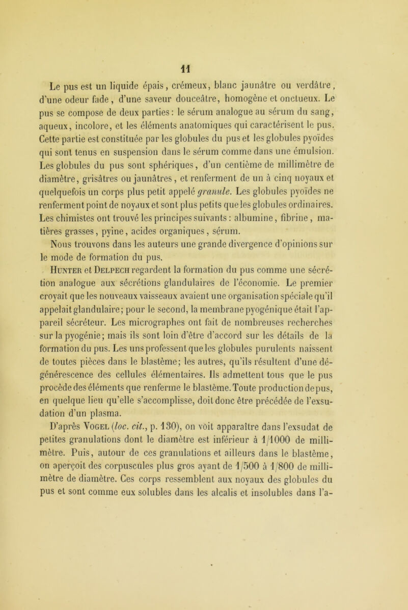 1 Le pus est un liquide épais, crémeux, blanc jaunâtre ou verdâtre d’une odeur fade, d’une saveur douceâtre, homogène et onctueux. Le pus se compose de deux parties: le sérum analogue au sérum du sang, aqueux, incolore, et les éléments anatomiques qui caractérisent le pus. Cette partie est constituée par les globules du pus et les globules pyoïdes qui sont tenus en suspension dans le sérum comme dans une émulsion. Les globules du pus sont sphériques, d’un centième de millimètre de diamètre, grisâtres ou jaunâtres, et renferment de un à cinq noyaux et quelquefois un corps plus petit appelé granule. Les globules pyoïdes ne renferment point de noyaux et sont plus petits que les globules ordinaires. Les chimistes ont trouvé les principes suivants : albumine, fibrine , ma- tières grasses, pyine, acides organiques, sérum. Nous trouvons dans les auteurs une grande divergence d'opinions sur le mode de formation du pus. Hunter et Delpech regardent la formation du pus comme une sécré- tion analogue aux sécrétions glandulaires de l’économie. Le premier croyait que les nouveaux vaisseaux avaient une organisation spéciale qu'il appelait glandulaire; pour le second, la membrane pyogénique était l’ap- pareil sécréteur. Les micrographes ont fait de nombreuses recherches sur la pyogénie; mais ils sont loin d'être d’accord sur les détails de la formation du pus. Les uns professent que les globules purulents naissent de toutes pièces dans le blastème; les autres, qu’ils résultent d’une dé- générescence des cellules élémentaires. Ils admettent tous que le pus procède des éléments que renferme le blastème. Toute production depus, en quelque lieu qu’elle s’accomplisse, doit donc être précédée de l’exsu- dation d’un plasma. D’après Vogel (loc. cit., p. 130), on voit apparaître dans l’exsudât de petites granulations dont le diamètre est inférieur à 1 1000 de milli- mètre. Puis, autour de ces granulations et ailleurs dans le blastème, on aperçoit des corpuscules plus gros ayant de 1/500 à 1/800 de milli- mètre de diamètre. Ces corps ressemblent aux noyaux des globules du pus et sont comme eux solubles dans les alcalis et insolubles dans l’a-