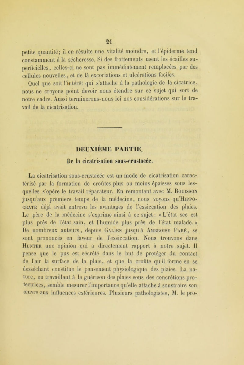 petite quantité; il en résulte une vitalité moindre, et l’épiderme tend constamment à la sécheresse. Si des frottements usent les écailles su- perficielles, celles-ci ne sont pas immédiatement remplacées par des cellules nouvelles, et de là excoriations et ulcérations faciles. Quel que soit l’intérêt qui s’attache à la pathologie de la cicatrice, nous ne croyons point devoir nous étendre sur ce sujet qui sort de notre cadre. Aussi terminerons-nous ici nos considérations sur le tra- vail de la cicatrisation. DEUXIÈME PARTIE. De la cicatrisation sous-crustacée. La cicatrisation sous-crustacée est un mode de cicatrisation carac- térisé par la formation de croûtes plus ou moins épaisses sous les- quelles s’opère le travail réparateur. En remontant avec M. Bouisson jusqu’aux premiers temps de la médecine, nous voyons qu'Hippo- crate déjà avait entrevu les avantages de l’exsiccation des plaies. Le père de la médecine s’exprime ainsi à ce sujet: «L’état sec est plus près de l’état sain, et l’humide plus près de l'état malade.» De nombreux auteurs, depuis Galien jusqu’à Ambroise Paré, se sont prononcés en faveur de l’exsiccation. Nous trouvons dans Hunter une opinion qui a directement rapport à notre sujet. Il pense que le pus est sécrété dans le but de protéger du contact de l’air la surface de la plaie, et que la croûte qu'il forme en se desséchant constitue le pansement physiologique des plaies. La na- ture, en travaillant à la guérison des plaies sous des concrétions pro- tectrices, semble mesurer l'importance qu’elle attache à soustraire son œuvre aux influences extérieures. Plusieurs pathologistes, M. le pro-