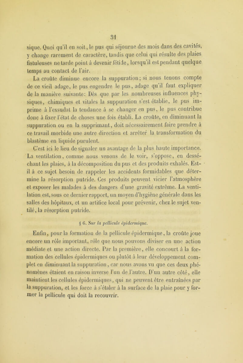 34 sique. Quoi qu’il en soit, le pus qui séjourne des mois dans des cavités, y change rarement de caractère, tandis que celui qui résulte des plaies fistuleuses ne tarde point à devenir fétide, lorsqu’il est pendant quelque temps au contact de l'air. La croûte diminue encore la suppuration; si nous tenons compte de ce vieil adage, le pus engendre le pus, adage qu’il faut expliquer de la manière suivante: Dès que par les nombreuses influences phy- siques, chimiques et vitales la suppuration s’est établie, le pus im- prime à l’exsudât la tendance à se changer en pus, le pus contribue donc à fixer l’état de choses une fois établi. La croûte, en diminuant la suppuration ou en la supprimant, doit nécessairement faire prendre à ce travail morbide une autre direction et arrêter la transformation du blastème en liquide purulent. C’est ici le lieu de signaler un avantage de la plus haute importance. La ventilation, comme nous venons de le voir, s'oppose, en dessé- chant les plaies, à la décomposition du pus et des produits exhalés. Est- il à ce sujet besoin de rappeler les accidents formidables que déter- mine la résorption putride. Ces produits peuvent vicier l'atmosphère et exposer les malades à des dangers d’une gravité extrême. La venti- lation est, sous ce dernier rapport, un moyen d’hygiène générale dans les salles des hôpitaux, et un artifice local pour prévenir, chez le sujet ven- tilé, la résorption putride. § G. Sur la pellicule épidermique. Enfin, pour la formation de la pellicule épidermique, la croûte joue encore un rôle important, rôle que nous pouvons diviser en une action médiate et une action directe. Par la première, elle concourt à la for- mation des cellules épidermiques ou plutôt à leur développement com- plet en diminuant la suppuration, car nous avons vu que ces deux phé- nomènes étaient en raison inverse l’un de l’autre. D'un autre côté, elle maintient les cellules épidermiques, qui ne peuvent être entraînées par la suppuration, et les force à s’étaler à la surface de la plaie pour y for- mer la pellicule qui doit la recouvrir.