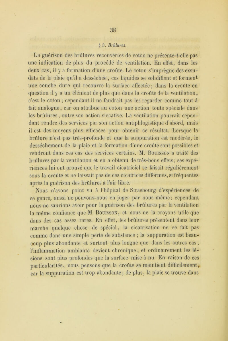 § 3. Brûlures. La guérison des brûlures recouvertes de coton ne présente-t-elle pas une indication de plus du procédé de ventilation. En effet, dans les deux cas, il y a formation d’une croûte. Le coton s’imprègne desexsu- dats de la plaie qu’il a desséchée, ces liquides se solidifient et forment une couche dure qui recouvre la surface affectée ; dans la croûte en question il y a un élément de plus que dans la croûte de la ventilation, c’est le coton ; cependant il ne faudrait pas les regarder comme tout à fait analogue, car on attribue au coton une action toute spéciale dans les brûlures, outre son action siccative. La ventilation pourrait cepen- dant rendre des services par son action antiphlogistique d’abord, mais il est des moyens plus efficaces pour obtenir ce résultat. Lorsque la brûlure n’est pas très-profonde et que la suppuration est modérée, le dessèchement de la plaie et la formation d’une croûte sont possibles et rendront dans ces cas des services certains. M. Rouisson a traité des brûlures par la ventilation et en a obtenu de très-bons effets; ses expé- riences lui ont prouvé que le travail cicatriciel se faisait régulièrement sous la croûte et ne laissait pas de ces cicatrices difformes, si fréquentes après la guérison des brûlures à l’air libre. Nous n’avons point vu à l’hôpital de Strasbourg d’expériences de ce genre, aussi ne pouvons-nous en juger par nous-même; cependant nous ne saurions avoir pour la guérison des brûlures par la ventilation la même confiance que M. Bouisson, et nous ne la croyons utile que dans des cas assez rares. En effet, les brûlures présentent dans leur marche quelque chose de spécial, la cicatrisation ne se fait pas comme dans une simple perte de substance ; la suppuration est beau- coup plus abondante et surtout plus longue que dans les autres cas, l’inflammation ambiante devient chronique, et ordinairement les lé- sions sont plus profondes que la surface mise à nu. En raison de ces particularités, nous pensons que la croûte se maintient difficilement, car la suppuration est trop abondante; de plus, la plaie se trouve dans