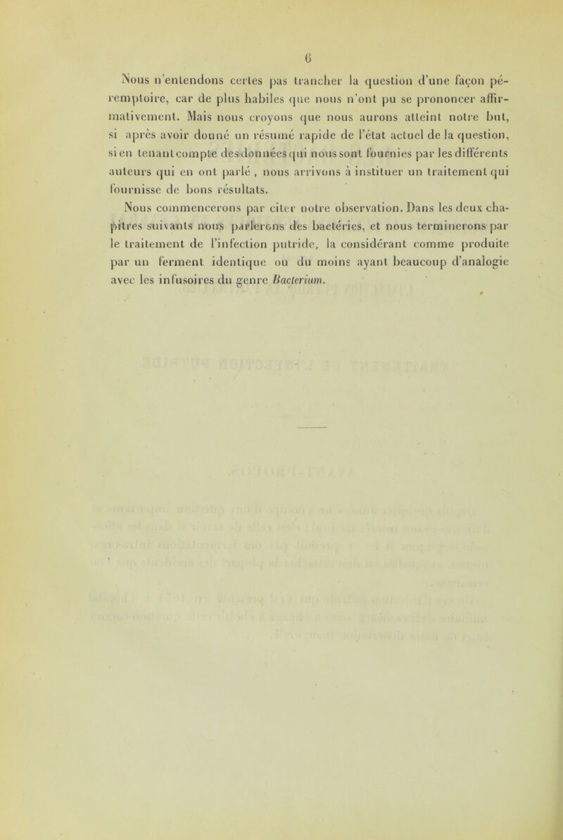 Nous n’entendons certes pas trancher la question d’une façon pé- remptoire, car de plus habiles que nous n’ont pu se prononcer affir- mativement. Mais nous croyons que nous aurons atteint notre but, si après avoir donné un résumé rapide de l’état actuel de la question, sien tenantcompte des données qui nous sont fournies par les différents auteurs qui en ont parlé , nous arrivons à instituer un traitement qui fournisse de bons résultats. Nous commencerons par citer notre observation. Dans les deux cha- pitres suivants nous parlerons des bactéries, et nous terminerons par le traitement de l’infection putride, la considérant comme produite par un ferment identique ou du moins ayant beaucoup d’analogie avec les infusoires du genre Bacterium.