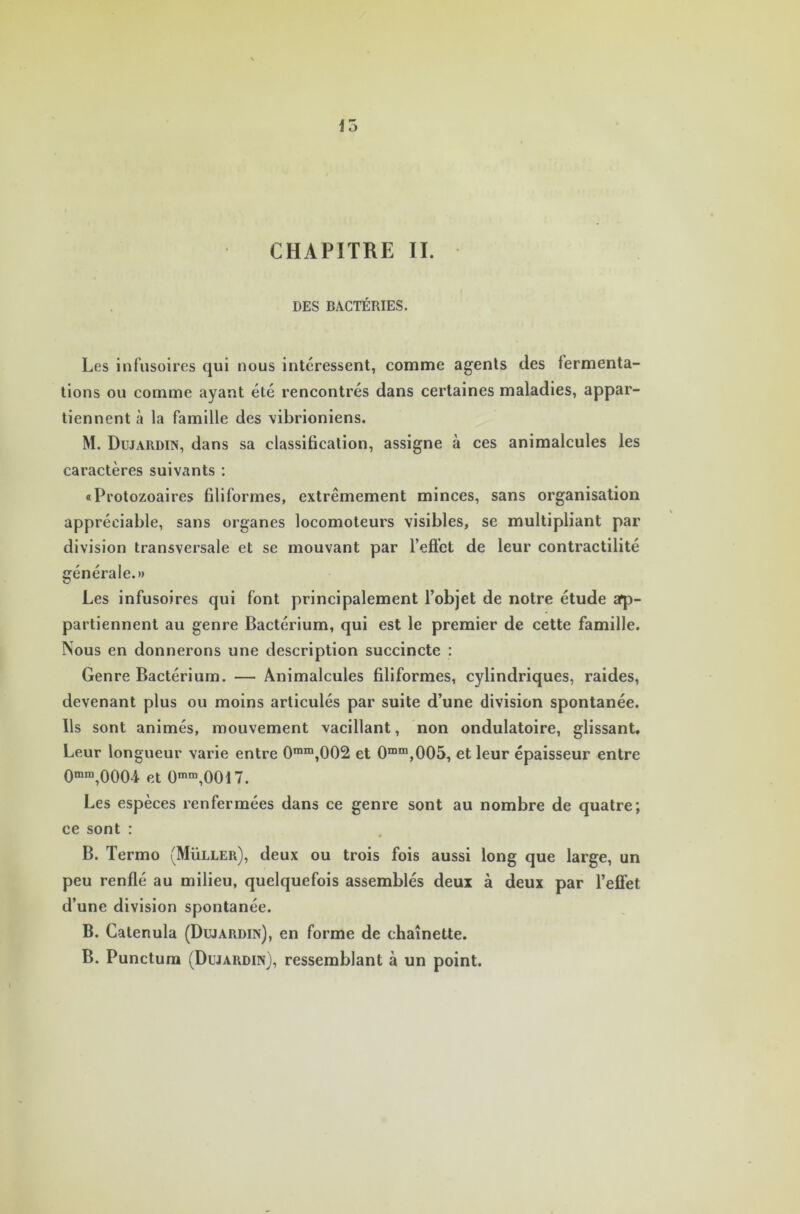 15 CHAPITRE II. DES BACTÉRIES. Les infusoires qui nous intéressent, comme agents des fermenta- tions ou comme ayant été rencontrés dans certaines maladies, appar- tiennent à la famille des vibrioniens. M. Dujardin, dans sa classification, assigne à ces animalcules les caractères suivants : «Protozoaires filiformes, extrêmement minces, sans organisation appréciable, sans organes locomoteurs visibles, se multipliant par division transversale et se mouvant par l’efict de leur contractilité générale.» Les infusoires qui font principalement l’objet de notre étude ap- partiennent au genre Bactérium, qui est le premier de cette famille. Nous en donnerons une description succincte : Genre Bactérium. — Animalcules filiformes, cylindriques, raides, devenant plus ou moins articulés par suite d’une division spontanée. Ils sont animés, mouvement vacillant, non ondulatoire, glissant. Leur longueur varie entre 0mm,002 et 0mm,005, et leur épaisseur entre 0mra,0004 et 0mm,0017. Les espèces renfermées dans ce genre sont au nombre de quatre; ce sont : B. Termo (Muller), deux ou trois fois aussi long que large, un peu renflé au milieu, quelquefois assemblés deux à deux par l’effet d’une division spontanée. B. Catenula (Dujardin), en forme de chaînette. B. Punctum (Dujardin), ressemblant à un point.