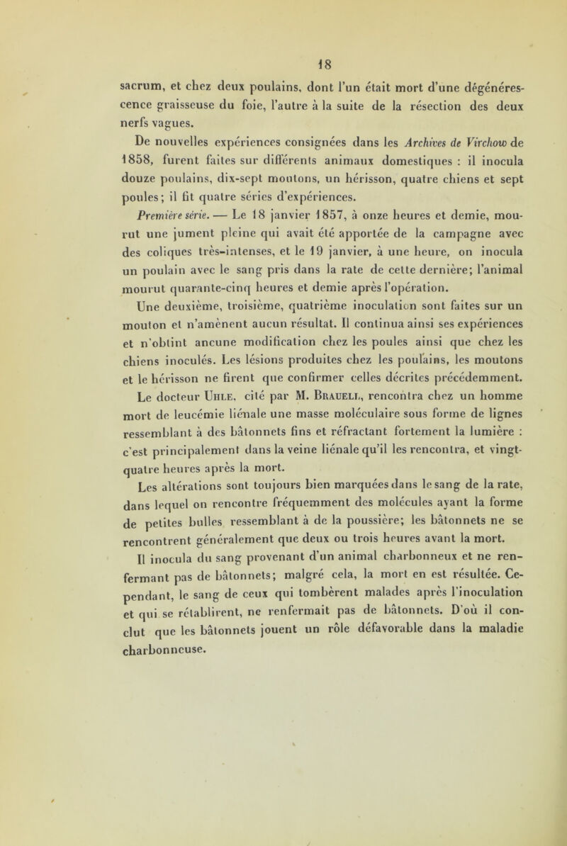 sacrum, et chez deux poulains, dont l’un était mort d’une dégénéres- cence graisseuse du foie, l’autre à la suite de la résection des deux nerfs vagues. De nouvelles expériences consignées dans les Archives de Virchow de 1858, furent faites sur différents animaux domestiques : il inocula douze poulains, dix-sept moutons, un hérisson, quatre chiens et sept poules; il fit quatre séries d’expériences. Première série.— Le 18 janvier 1857, à onze heures et demie, mou- rut une jument pleine qui avait été apportée de la campagne avec des coliques très-intenses, et le 19 janvier, à une heure, on inocula un poulain avec le sang pris dans la rate de cette dernière; l’animal mourut quarante-cinq heures et demie après l’opération. Une deuxième, troisième, quatrième inoculation sont faites sur un mouton et n’amènent aucun résultat. Il continua ainsi ses expériences et n’obtint ancune modification chez les poules ainsi que chez les chiens inoculés. Les lésions produites chez les poulains, les moutons et le hérisson ne firent que confirmer celles décrites précédemment. Le docteur Uhle, cité par M. Brauele, rencontra chez un homme mort de leucémie liénale une masse moléculaire sous forme de lignes ressemblant à des bâtonnets fins et réfractant fortement la lumière : c’est principalement dans la veine liénale qu’il les rencontra, et vingt- quatre heures après la mort. Les altérations sont toujours bien marquées dans le sang de la rate, dans lequel on rencontre fréquemment des molécules ayant la forme de petites bulles ressemblant h de la poussière; les bâtonnets ne se rencontrent généralement que deux ou trois heures avant la mort. Il inocula du sang provenant d’un animal charbonneux et ne ren- fermant pas de bâtonnets; malgré cela, la mort en est résultée. Ce- pendant, le sang de ceux qui tombèrent malades après l’inoculation et qui se rétablirent, ne renfermait pas de bâtonnets. D’où il con- clut que les bâtonnets jouent un rôle défavorable dans la maladie charbonneuse.