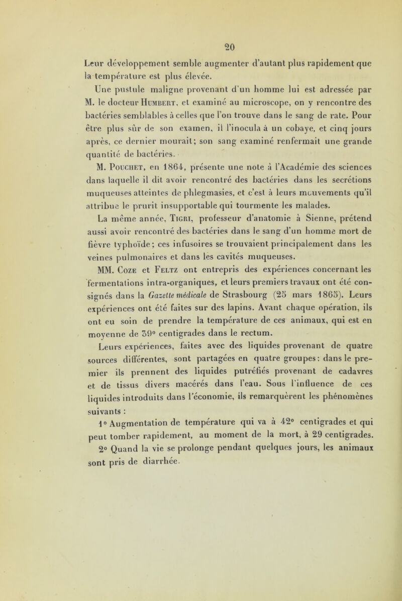 Leur développement semble augmenter d’autant plus rapidement que la température est plus élevée. Une pustule maligne provenant d’un homme lui est adressée par M. le docteur Humbert, et examiné au microscope, on y rencontre des bactéries semblables à celles que Pon trouve dans le sang de rate. Pour être plus sûr de son examen, il l’inocula à un cobaye, et cinq jours après, ce dernier mourait; son sang examiné renfermait une grande quantité de bactéries. M. Pouchet, en 1864, présente une note à l’Académie des sciences dans laquelle il dit avoir rencontré des bactéries dans les secrétions muqueuses atteintes de phlegmasies, et c’est à leurs mouvements qu’il attribue le prurit insupportable qui tourmente les malades. La même année, Tigri, professeur d’anatomie à Sienne, prétend aussi avoir rencontré des bactéries dans le sang d’un homme mort de fièvre typhoïde; ces infusoires se trouvaient principalement dans les veines pulmonaires et dans les cavités muqueuses. MM. Coze et Feltz ont entrepris des expériences concernant les fermentations intra-organiques, et leurs premiers travaux ont été con- signés dans la Gazette médicale de Strasbourg (25 mars 1865). Leurs expériences ont été faites sur des lapins. Avant chaque opération, ils ont eu soin de prendre la température de ces animaux, qui est en moyenne de 39° centigrades dans le rectum. Leurs expériences, faites avec des liquides provenant de quatre sources différentes, sont partagées en quatre groupes : dans le pre- mier ils prennent des liquides putréfiés provenant de cadavres et de tissus divers macérés dans l’eau. Sous l’influence de ces liquides introduits dans l’économie, ils remarquèrent les phénomènes suivants : 1° Augmentation de température qui va à 42° centigrades et qui peut tomber rapidement, au moment de la mort, à 29 centigrades. 2° Quand la vie se prolonge pendant quelques jours, les animaux sont pris de diarrhée.