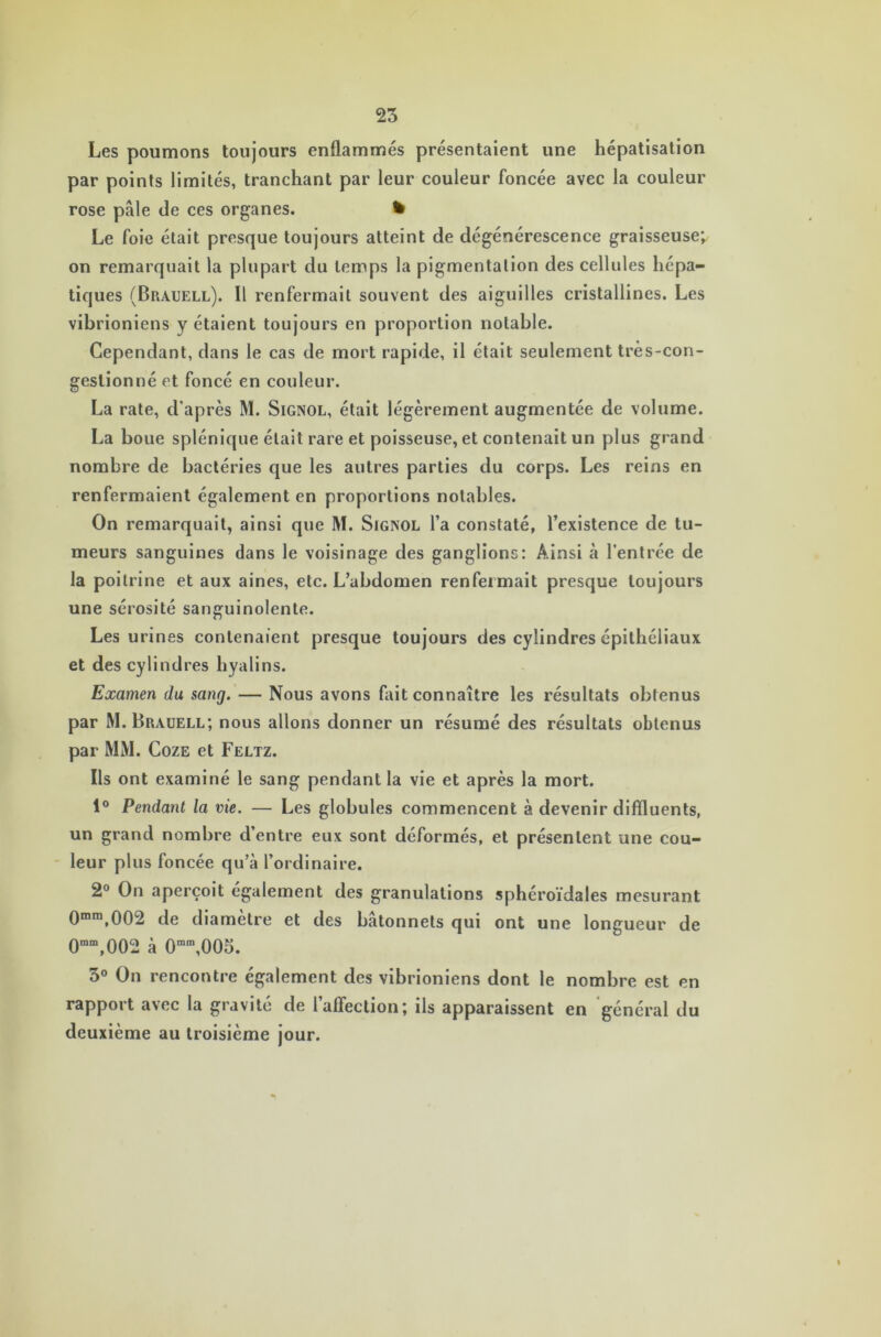 Les poumons toujours enflammés présentaient une hépatisation par points limités, tranchant par leur couleur foncée avec la couleur rose pâle de ces organes. % Le foie était presque toujours atteint de dégénérescence graisseuse; on remarquait la plupart du temps la pigmentation des cellules hépa- tiques (Brauell). Il renfermait souvent des aiguilles cristallines. Les vibrioniens y étaient toujours en proportion notable. Cependant, dans le cas de mort rapide, il était seulement très-con- geslionné et foncé en couleur. La rate, d’après M. Signol, était légèrement augmentée de volume. La boue splénique était rare et poisseuse, et contenait un plus grand nombre de bactéries que les autres parties du corps. Les reins en renfermaient également en proportions notables. On remarquait, ainsi que M. Sigisol l’a constaté, l’existence de tu- meurs sanguines dans le voisinage des ganglions: Ainsi à l’entrée de la poitrine et aux aines, etc. L’abdomen renfermait presque toujours une sérosité sanguinolente. Les urines contenaient presque toujours des cylindres épithéliaux et des cylindres hyalins. Examen du sang. — Nous avons fait connaître les résultats obtenus par M. Brauell; nous allons donner un résumé des résultats obtenus par MM. Coze et Feltz. Ils ont examiné le sang pendant la vie et après la mort. 1° Pendant la vie. — Les globules commencent à devenir diffluents, un grand nombre d’entre eux sont déformés, et présentent une cou- leur plus foncée qu’à l’ordinaire. 2° On aperçoit également des granulations sphéroïdales mesurant 0mra,002 de diamètre et des bâtonnets qui ont une longueur de 0mm,002 à 0mm,005. 3° On rencontre également des vibrioniens dont le nombre est en rapport avec la gravité de l’affection; ils apparaissent en général du deuxième au troisième jour.