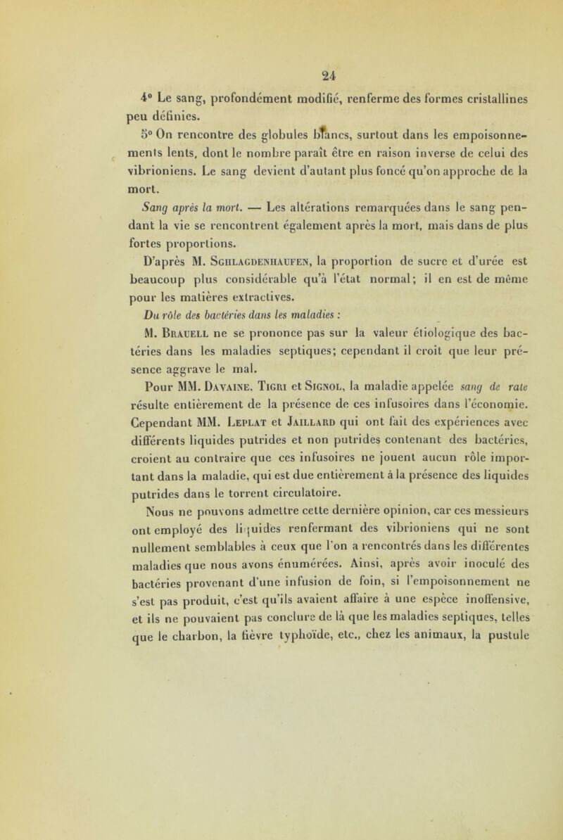 4° Le sang, profondément modifié, renferme des formes cristallines peu définies. 5° On rencontre des globules blancs, surtout dans les empoisonne- ments lents, dont le nombre paraît être en raison inverse de celui des vibrioniens. Le sang devient d’autant plus foncé qu’on approche de la mort. Sang après la mort. — Les altérations remarquées dans le sang pen- dant la vie se rencontrent également apres la mort, mais dans de plus fortes proportions. D’après M. Sgiilagdeniiaufen, la proportion de sucre et d’urée est beaucoup plus considérable qu’à l’état normal; il en est de même pour les matières extractives. Du rôle des bactéries dans les maladies : M. Brauell ne se prononce pas sur la valeur étiologique des bac- téries dans les maladies septiques; cependant il croit que leur pré- sence aggrave le mal. Pour MM. Dayaine. Tigri et Signol, la maladie appelée sang de rate résulte entièrement de la présence de ces infusoires dans l’économie. Cependant MM. Leplat et Jaillard qui ont fait des expériences avec différents liquides putrides et non putrides contenant des bactéries, croient au contraire que ces infusoires ne jouent aucun rôle impor- tant dans la maladie, qui est due entièrement à la présence des liquides putrides dans le torrent circulatoire. Nous ne pouvons admettre cette dernière opinion, car ces messieurs ont employé des liquides renfermant des vibrioniens qui ne sont nullement semblables à ceux que l’on a rencontrés dans les différentes maladies que nous avons énumérées. Ainsi, après avoir inoculé des bactéries provenant d’une infusion de foin, si l’empoisonnement ne s’est pas produit, c’est qu’ils avaient affaire à une espèce inoffensive, et ils ne pouvaient pas conclure de là que les maladies septiques, telles que le charbon, la fièvre typhoïde, etc., chez les animaux, la pustule