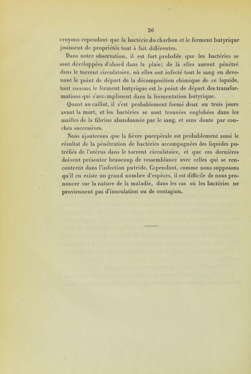 croyons cependant que la bactérie du charbon et le ferment butyrique jouissent de propriétés tout à fait différentes. Dans notre observation, il est fort probable que les bactéries se sont développées d'abord dans la plaie; de là elles auront pénétré dans le torrent circulatoire, où elles ont infecté tout le sang- en deve- nant le point de départ de la décomposition chimique de ce liquide, tout comine le ferment butyrique est le point de départ des transfor- mations qui s’accomplissent dans la fermentation butyrique. Quant au caillot, il s’est probablement formé deux ou trois jours avant la mort, et les bactéries se sont trouvées englobées dans les mailles de la fibrine abandonnée par le sang, et sans doute par cou- ches successives. Nous ajouterons que la fièvre puerpérale est probablement aussi le résultat de la pénétration de bactéries accompagnées des liquides pu- tréfiés de l’utérus dans le torrent circulatoire, et que ces dernières i doivent présenter beaucoup de ressemblance avec celles qui se ren- contrent dans l’infection putride. Cependant, comme nous supposons qu’il en existe un grand nombre d’espèces, il est difficile de nous pro- noncer sur la nature de la maladie, dans les cas où les bactéries ne proviennent pas d’inoculation ou de contagion.