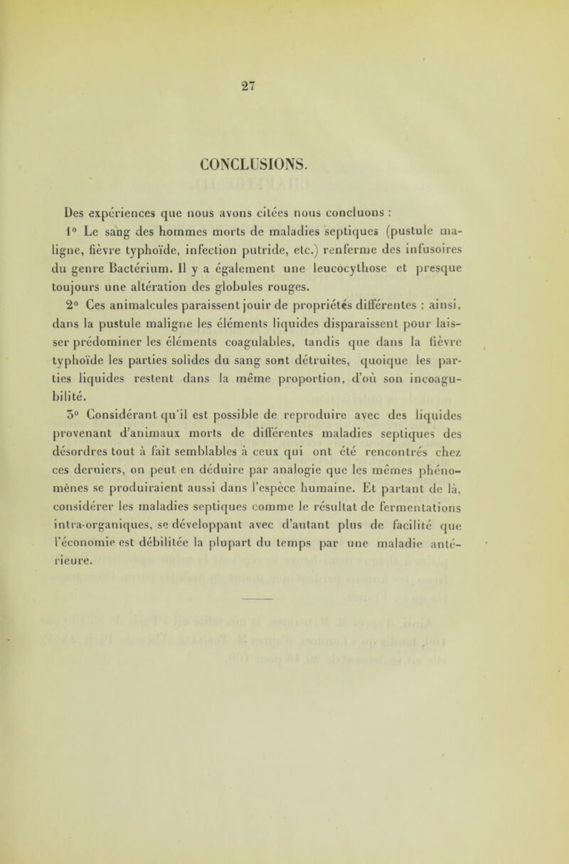 CONCLUSIONS. Des expériences que nous avons ciLées nous concluons : 1° Le sang des hommes morts de maladies septiques (pustule ma- ligne, fièvre typhoïde, infection putride, etc.) renferme des infusoires du genre Bactérium. U y a également une leucocythose et presque toujours une altération des globules rouges. 2° Ces animalcules paraissent jouir de propriétés différentes : ainsi, dans la pustule maligne les éléments liquides disparaissent pour lais- ser prédominer les éléments coagulables, tandis que dans la fièvre typhoïde les parties solides du sang sont détruites, quoique les par- ties liquides restent dans la même proportion, d’où son incoagu- bi li té. 5° Considérant qu’il est possible de reproduire avec des liquides provenant d’animaux morts de différentes maladies septiques des désordres tout à fait semblables à ceux qui ont été rencontrés chez ces derniers, on peut en déduire par analogie que les mêmes phéno- mènes se produiraient aussi dans l’espèce humaine. Et partant de là, considérer les maladies septiques comme le résultat de fermentations intra organiques, se développant avec d’autant plus de facilité que l’économie est débilitée la plupart du temps par une maladie anté- rieure.