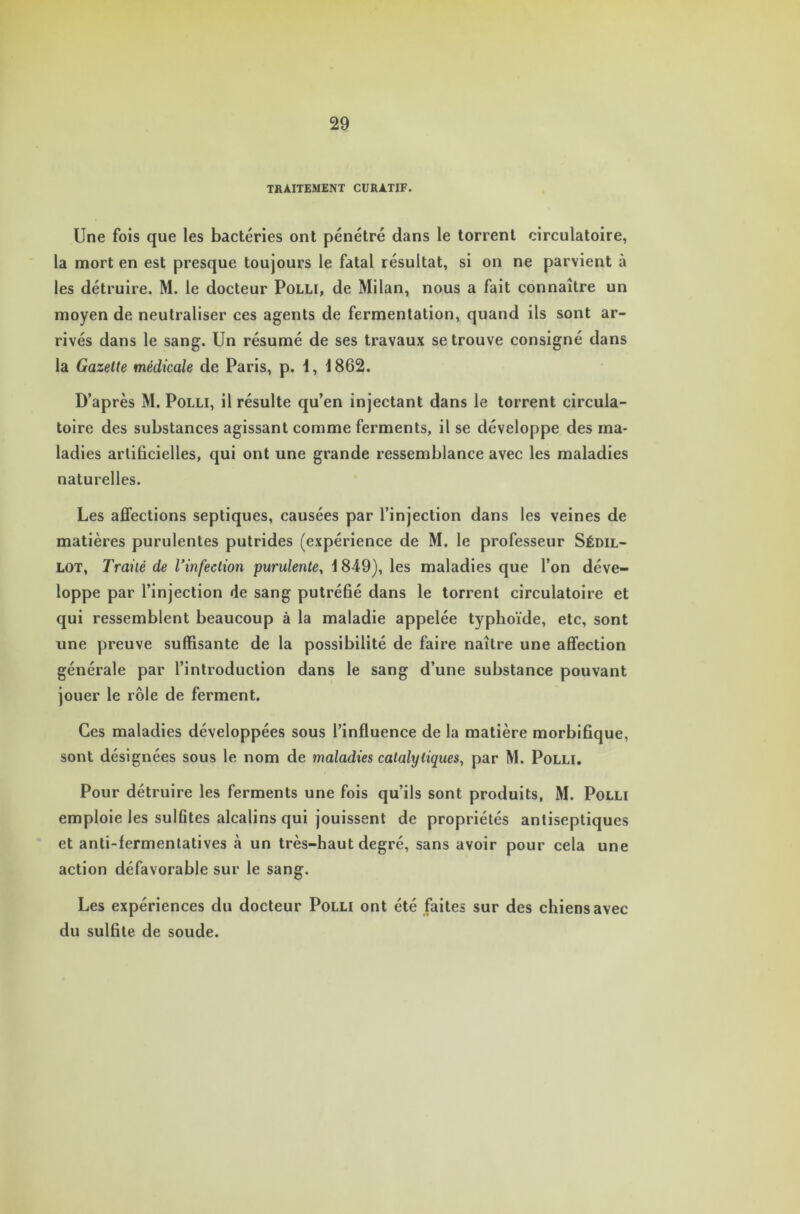 TRAITEMENT CURATIF. Une fois que les bactéries ont pénétré dans le torrent circulatoire, la mort en est presque toujours le fatal résultat, si on ne parvient à les détruire. M. le docteur Polli, de Milan, nous a fait connaître un moyen de neutraliser ces agents de fermentation, quand ils sont ar- rivés dans le sang. Un résumé de ses travaux se trouve consigné dans la Gazette médicale de Paris, p. i, 1862. D’après M. Polli, il résulte qu’en injectant dans le torrent circula- toire des substances agissant comme ferments, il se développe des ma- ladies artificielles, qui ont une grande ressemblance avec les maladies naturelles. Les affections septiques, causées par l’injection dans les veines de matières purulentes putrides (expérience de M. le professeur Sédil- lot, Traité de l’infection purulente, 1849), les maladies que l’on déve- loppe par l’injection de sang putréfié dans le torrent circulatoire et qui ressemblent beaucoup à la maladie appelée typhoïde, etc, sont une preuve suffisante de la possibilité de faire naître une affection générale par l’introduction dans le sang d’une substance pouvant jouer le rôle de ferment. Ces maladies développées sous l’influence de la matière morbifique, sont désignées sous le nom de maladies catalytiques, par M. Polli. Pour détruire les ferments une fois qu’ils sont produits, M. Polli emploie les sulfites alcalins qui jouissent de propriétés antiseptiques et anti-fermentatives à un très-haut degré, sans avoir pour cela une action défavorable sur le sang. Les expériences du docteur Polli ont été faites sur des chiens avec du sulfite de soude.