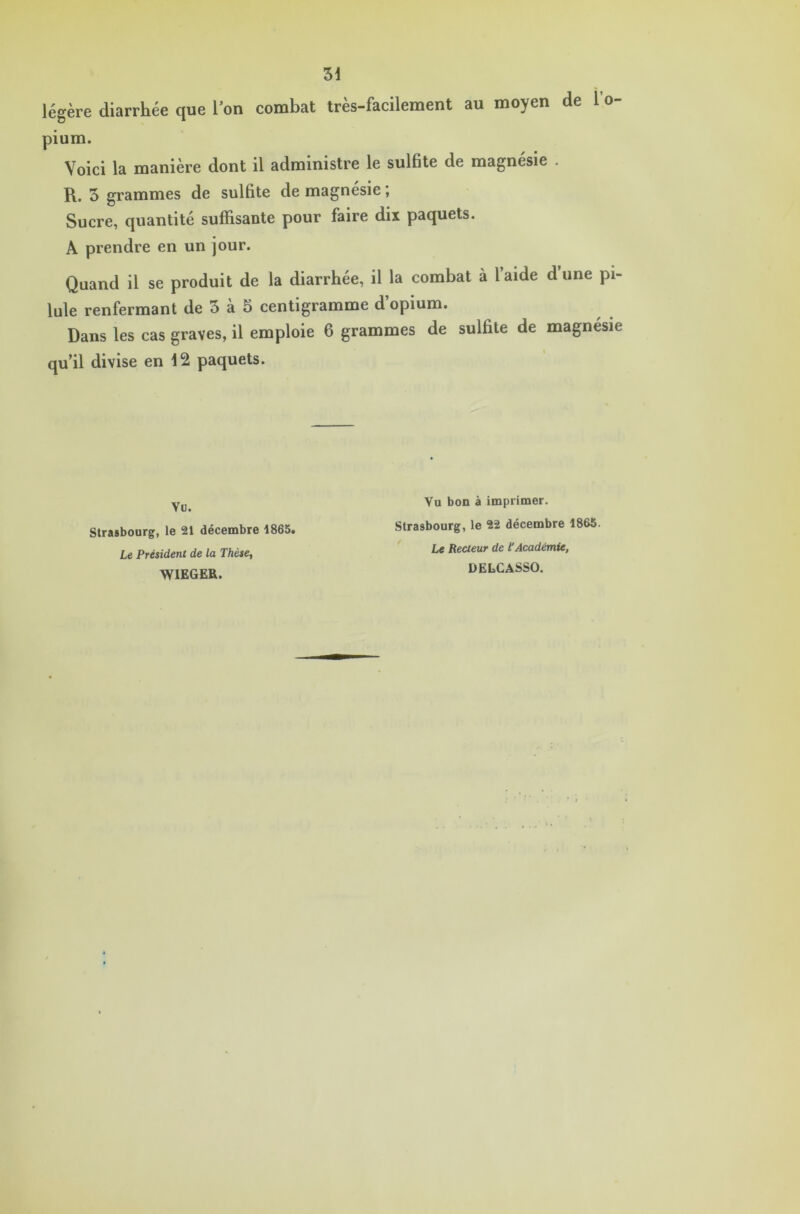 légère diarrhée que l’on combat très-facilement au moyen de 1 o- pium. Voici la manière dont il administre le sulfite de magnésie . R. 5 grammes de sulfite de magnésie, Sucre, quantité suffisante pour faire dix paquets. A prendre en un jour. Quand il se produit de la diarrhée, il la combat à l’aide d une pi- lule renfermant de 3 à 5 centigramme d’opium. Dans les cas graves, il emploie 6 grammes de sulfite de magnésie qu’il divise en 12 paquets. Vo. Strasbourg, le 21 décembre 1865. Le Président de la Thèse, WIEGER. Vu bon à imprimer. Strasbourg, le 22 décembre 1865. Le Recteur de l’Académie, DELCASSO.