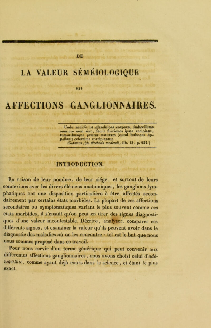 LA VALEUR SÉMÉIOLOGIQUE « ' DES AFFECTIONS GANGLIONNAIRES. Uode acciüit ut glaodulosa corpora, iaib.ecillima omnium aum sint, facile fluxiones ipsas recipiant, tumoribusque præter naturam (quod bubones ap- pellant) celerrime corripiantur. (GiLEMJS, \(ie Methodo medendi, lib. 13 , p. 934.) INTRODUCTION. raison de leur nombre, de leur siège, et surtout de leurs connexions avec les divers élémens anatomiques, les ganglions lym- phatiques ont une disposition particulière à être affectés secon- dairement par certains états morbides. La plupart de ces affections secondaires ou symptomatiques variant le plus souvent comme ces états morbides, il s’ensuit qu’on peut en tirer des signes diagnosti- ques d’une valeur incontestable. Décrire, analyser, comparer ces différents signes, et examiner la valeur qu’ils peuvent avoir dans le diagnostic des maladies où on les rencontre : tel est le but que nous nous sommes proposé dans ce travail. Pour nous servir d’un terme générique qui peut convenir aux différentes affections ganglionnaires, nous avons choisi celui à'adé- nopathie, comme ayant déjà cours dans la science, et étant le plus exact.