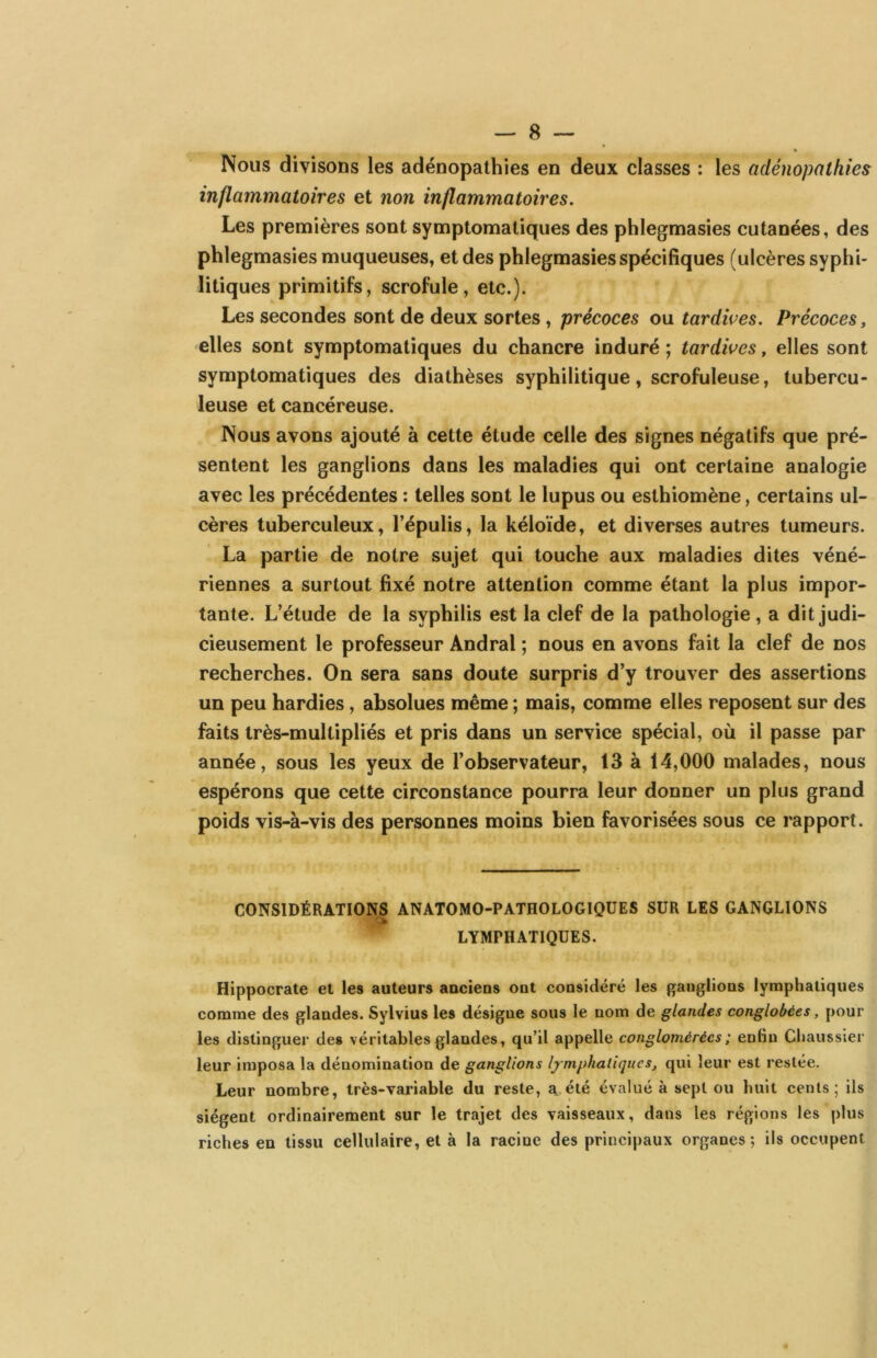 Nous divisons les adénopathies en deux classes : les adénopathies inflammatoires et non inflammatoires. Les premières sont symptomatiques des phlegmasies cutanées, des phlegmasies muqueuses, et des phlegmasies spécifiques (ulcères syphi- litiques primitifs, scrofule, etc.). Les secondes sont de deux sortes, précoces ou tardwes. Précoces, elles sont symptomatiques du chancre induré; tardives, elles sont symptomatiques des diathèses syphilitique, scrofuleuse, tubercu- leuse et cancéreuse. Nous avons ajouté à cette étude celle des signes négatifs que pré- sentent les ganglions dans les maladies qui ont certaine analogie avec les précédentes : telles sont le lupus ou esthiomène, certains ul- cères tuberculeux, l’épulis, la kéloïde, et diverses autres tumeurs. La partie de notre sujet qui touche aux maladies dites véné- riennes a surtout fixé notre attention comme étant la plus impor- tante. L’étude de la syphilis est la clef de la pathologie , a dit judi- cieusement le professeur Andral ; nous en avons fait la clef de nos recherches. On sera sans doute surpris d’y trouver des assertions un peu hardies, absolues même ; mais, comme elles reposent sur des faits irès-multipirés et pris dans un service spécial, où il passe par année, sous les yeux de l’observateur, 13 à 14,000 malades, nous espérons que cette circonstance pourra leur donner un plus grand poids vis-à-vis des personnes moins bien favorisées sous ce rapport. CONSIDÉRATIONS ANATOMO-PATHOLOGIQUES SUR LES GANGLIONS LYMPHATIQUES. Hippocrate et les auteurs aacieus out cousidéré les gauglious lymphatiques comme des glandes. Sylvius les désigne sous le nom de glandes conglobées, pour les distinguer des véritables glandes, qu’il appelle conglomérées; enfin Chaussier leur imposa la dénomination de ganglions lymphatique s j qui leur est restée. Leur nombre, très-variable du reste, a. été évalué à sept ou huit cents; ils siègent ordinairement sur le trajet des vaisseaux, dans les régions les plus riches en tissu cellulaire, et à la racine des principaux organes; ils occupent