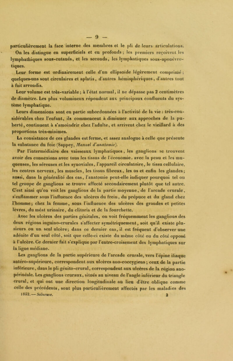 particulièrement la face interne des membres et le pli de leurs articulations. On les distingue en superficiels et en profonds ; les piemiers reçoivent les lymphathiques sous-cutanés, et les seconds, les lymphatiques sous-aponévio- tiques. Leur forme est ordinairement celle d’un ellipsoïde légèrement comprimé ; quelques-uns sont circulaires et aplatis, d’autres hémisphériques, d’autres tout à fait arrondis. Leur volume est très-variahle ; à l’état normal, il ne dépasse pas 2 centimètres de diamètre. Les plus volumineux répondent aux principaux confluents du sys- tème lymphatique. Leurs dimensions sont en partie subordonnées à l’activité de la vie : très-con- sidérables chez l’enfant, ils commencent à diminuer aux approches de la pu- berté, continuent à s’amoindrir chez l’adulte, et arrivent chez le vieillard à des proportions très-minimes. La consistance de ces glandes est ferme, et assez analogue à celle que présente la substance du foie (Sappey, Manuel d'anatomie). Par l’intermédiaire des vaisseaux lymphatiques , les ganglions se trouvent avoir des connexions avec tous les tissus de l’économie, avec la peau et les mu- queuses, les séreuses et les synoviales, l’appareil circulatoire, le tissu cellulaire, les centres nerveux, les muscles, les tissus fibreux, les os et enfin les glandes; aussi, dans la généralité des cas, l’anatomie peut-elle indiquer pourquoi tel ou tel groupe de ganglions se trouve affecté secondairement plutôt que tel autre. C’est ainsi qu’on voit les ganglions de la partie moyenne, de l’arcade crurale, s’enflammer sous l’influence des ulcères du frein, du prépuce et du gland chez l’homme; chez la femme, sous l’influence des ulcères des grandes et petites lèvres, du méat urinaire, du clitoris et de la fourchette. Avec les ulcères des parties génitales, on voit fréquemment les ganglions des deux régions inguino-crurales s’affecter symétriquement, soit qu’il existe plu- sieurs ou un seul ulcère; dans ce dernier cas, il est fréquent d’observer une adénite d’un seul côté, soit que celle-ci existe du même côté ou du côté opposé à l’ulcère. Ce dernier fait s’explique par l’entre-croiseraent des lymphatiques sur la ligne médiane. Les ganglions de la partie supérieure de l’arcade crurale, vers l’épine iliaque antéro-supérieure, correspondent aux ulcères ano-coccygiens ; ceux de la partie inférieure, dans le pli génito-crural, correspondent aux ulcères de la région ano- périnéale. Les ganglions cruraux, situés au niveau de l’angle inférieur du triangle crural, et qui ont une direction longitudinale au lieu d’être oblique comme celle des précédents, sont plus particulièrement affectés par les maladies des 1852. — Salnewe. 2