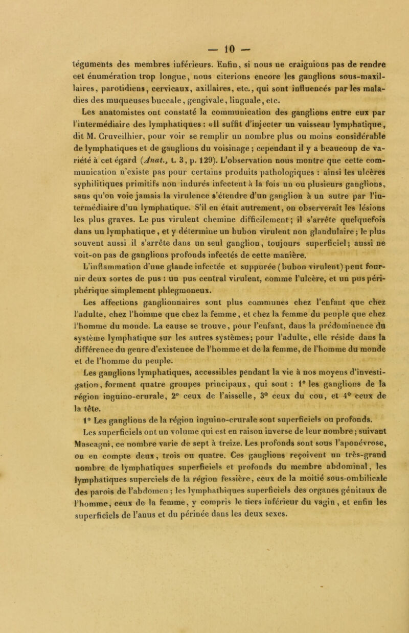 téguments des membres inférieurs. Enfin, si nous ne craignions pas de rendre cet énumération trop longue, nous citerions encore les ganglions sous-maxil- laires, parotidiens, cervicaux, axillaires, etc., qui sont influencés parles mala- dies des muqueuses buccale, gengivale, linguale, etc. Les anatomistes ont constaté la communication des ganglions entre eux par l’intermédiaire des lymphatiques: «11 suffit d’injecter un vaisseau lymphatique, dit M. Gruveilhier, pour voir se remplir un nombre plus ou moins considérable de lymphatiques et de ganglions du voisinage ; cependant il y a beaucoup de va- riété à cet égard {Ànat., t. 3, p. 129). L’observation nous montre que cette com- munication n’existe pas pour certains produits pathologiques : ainsi les ulcères syphilitiques primitifs non indurés infectent à la fois un ou plusieurs ganglions, sans qu’on voie jamais la virulence s’étendre d’un ganglion à un autre par l’in- termédiaire d’un lymphatique. S’il en était autrement, on observerait les lésions les plus graves. Le pus virulent chemine difficilement ; il s’arrête quelquefois dans un lymphatique, et y détermine un bubon virulent non glandulaire ; le plus souvent aussi il s’arrête dans un seul ganglion, toujours superficiel; aussi ne voit-on pas de ganglions profonds infectés de cette manière. L’inflammation d’une glande infectée et suppurée (bubon virulent) peut four- nir deux sortes de pus : un pus central virulent, comme l’ulcère, et un pus péri- phérique simplement phlegmoneux. Les affections ganglionnaires sont plus communes chez l’enfant que chez l’adulte, chez l'homme que chez la femme, et chez la femme du peuple que chez l’homme du monde. La cause se trouve, pour l’enfant, dans la prédominence du système lymphatique sur les autres systèmes; pour l’adulte, elle réside dans la différence du genre d’existence de l’homme et de la femme, de l’homme du monde et de l’homme du peuple. Les ganglions lymphatiques, accessibles pendant la vie à nos moyens d’investi- gation, forment quatre groupes principaux, qui sont : 1“ les ganglions de la région inguino-crurale, 2® ceux de l’aisselle, 3° ceux du cou, et 4° ceux de la tête. 1“ Les ganglions de la région inguino-crurale sont superficiels ou profonds. Les superficiels ont un volume qui est en raison inverse de leur nombre ; suivant Mascagni, ce nombre varie de sept à treize. Les profonds sont sous l’aponévrose, on en compte deux, trois ou quatre. Ces ganglions reçoivent un très-grand nombre de lymphatiques superficiels et profonds du membre abdominal, les lymphatiques superciels de la région fessière, ceux de la moitié sous-ombilicale des parois de l’abdomen ; les lymphathiques superficiels des organes génitaux de l’homme, ceux de la femme, y compris le tiers inférieur du vagin, et enfin les superficiels de l’anus et du périnée dans les deux sexes.