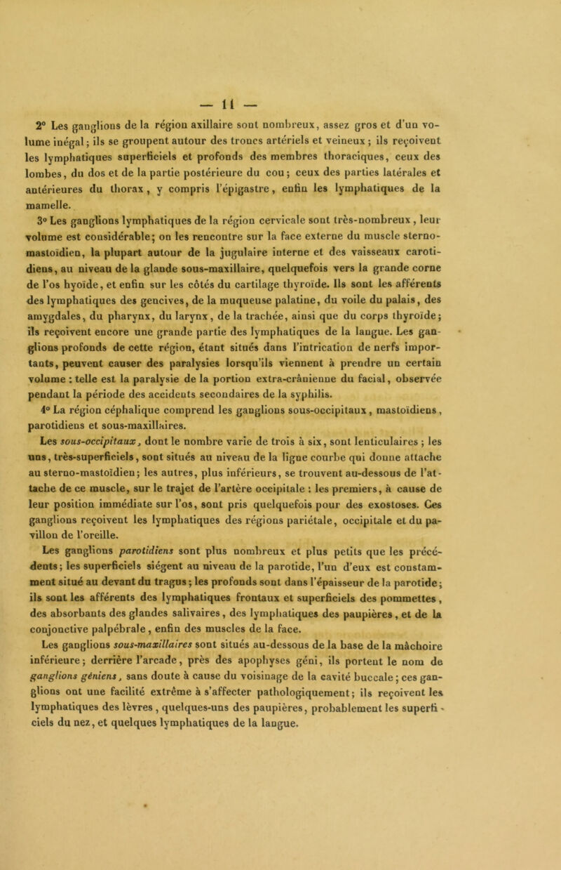 2® Les ganglions de la région axillaire sont nombreux, assez gros et d’un vo- lume inégal ; ils se groupent autour des troncs artériels et veineux ; ils reçoivent les lymphatiques superficiels et profonds des membres thoraciques, ceux des lombes, du dos et de la partie postérieure du cou; ceux des parties latérales et antérieures du thorax , y compris l’épigastre, enfin les lymphatiques de la mamelle. 3® Les ganglions lymphatiques de la région cervicale sont très-nombreux , leur volume est considérable; on les rencontre sur la face externe du muscle sterno- mastoïdien, la plupart autour de la jugulaire interne et des vaisseaux caroti- diens, au niveau de la glande sous-maxillaire, quelquefois vers la grande corne de l’os hyoïde, et enfin sur les côtés du cartilage thyroïde. Ils sont les afférents des lymphatiques des gencives, de la muqueuse palatine, du voile du palais, des amygdales, du pharynx, du larynx, de la trachée, ainsi que du corps thyroïde; ils reçoivent encore une grande partie des lymphatiques de la langue. Les gan- glions profonds de cette région, étant situés dans l’intrication de nerfs impor- tants, peuvent causer des paralysies lorsqu’ils viennent à prendre un certain volume : telle est la paralysie de la portion extra-crânienne du facial, observée pendant la période des accidents secondaires de la syphilis. 4® La région céphalique comprend les ganglions sous-occipitaux, mastoïdiens, parotidiens et sous-maxillaires. Les sous-occipitaux J dont le nombre varie de trois à six, sont lenticulaires ; les uns, très-superficiels, sont situés au niveau de la ligne courbe qui donne attache au sterno-mastoïdien; les autres, plus inférieurs, se trouvent au-dessous de l’at- tache de ce muscle, sur le trajet de l’artère occipitale : les premiers, à cause de leur position immédiate sur l’os, sont pris quelquefois pour des exostoses. Ces ganglions reçoivent les lymphatiques des régions pariétale, occipitale et du pa- villon de l’oreille. Les ganglions parotidiens sont plus nombreux et plus petits que les précé- dents; les superficiels siègent au niveau de la parotide, l’un d’eux est constam- ment situé au devant du tragus ; les profonds sont dans l’épaisseur de la parotide ; ils sont les afférents des lymphatiques frontaux et superficiels des pommettes, des absorbants des glandes salivaires, des lymphatiques des paupières, et de la conjonctive palpébrale, enfin des muscles de la face. Les ganglions sous-maxillaires sont situés au-dessous de la base de la mâchoire inférieure; derrière l’arcade, près des apophyses géni, ils portent le nom de ganglions géniens, sans doute à cause du voisinage de la cavité buccale; ces gan- glions ont une facilité extrême à s’affecter pathologiquement; ils reçoivent les lymphatiques des lèvres , quelques-uns des paupières, probablement les superfi - ciels du nez, et quelques lymphatiques de la langue.