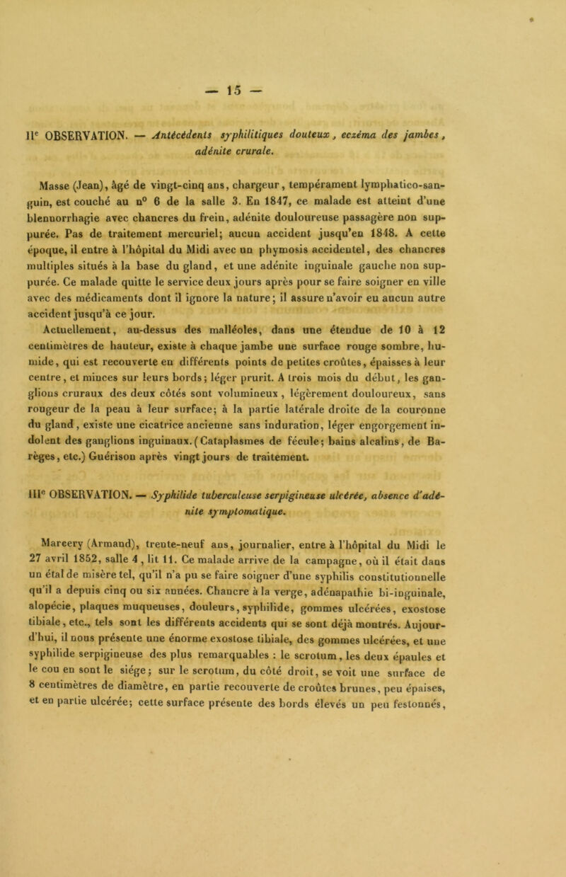 11® OBSERVATION. — Antécédents syphilitiques douteux, eczéma des jambes, adénite crurale. Masse (Jean), âgé de vingt-cinq ans, chargeur, tempérament lymphatico-san- guin, est couché au n° 6 de la salle 3. En 1847, ce malade est atteint d’une blennorrhagie avec chancres du frein, adénite douloureuse passagère non sup- purée. Pas de traitement mercuriel; aucun accident jusqu’en 1848. A cette époque, il entre à l’hôpital du Midi avec un phymosis accidentel, des chancres multiples situés à la base du gland, et une adénite inguinale gauche non sup- purée. Ce malade quitte le service deux jours après pour se faire soigner en ville avec des médicaments dont il ignore la nature ; il assure n’avoir eu aucun autre accident jusqu’à ce jour. Actuellement, au-dessus des malléoles, dans une étendue de 10 à 12 centimètres de hauteur, existe à chaque jambe une surface rouge sombre, hu- mide, qui est recouverte en différents points de petites croûtes, épaisses à leur centre, et minces sur leurs bords; léger prurit. A trois mois du début, les gan- glions cruraux des deux côtés sont volumineux, légèrement douloureux, sans rougeur de la peau à leur surface; à la partie latérale droite de la couronne du gland , existe une cicatrice ancienne sans induration, léger engorgement in- dolent des ganglions inguinaux.(Cataplasmes de fécule; bains alcalins, de Ba- règes, etc.) Guérison après vingt jours de traitement. III® OBSERVATION. — Sjrphilide tuberculeuse serpigineuse ulcérée, absence d'adé- nite symptomatique. Marcery (Armand), trente-neuf ans, journalier, entre à l’hôpital du Midi le 27 avril 1852, salle 4 , lit 11. Ce malade arrive de la campagne, où il était dans un étal de misère tel, qu’il n’a pu se faire soigner d’une syphilis constitutionnelle qu il a depuis cinq ou six années. Chancre à la verge, adénapathie bi-inguinale, alopécie, plaques muqueuses, douleurs, syphilide, gommes ulcérées, exostose tibiale, etc., tels sont les différents accidents qui se sont déjà montrés. Aujour- d’hui, il nous présente une énorme exostose tibiale, des gommes ulcérées, et une syphilide serpigineuse des plus remarquables : le scrotum, les deux épaules et le cou en sont le siège; sur le scrotum, du côté droit, se voit une surface de 8 centimètres de diamètre, en partie recouverte de croûtes brunes, peu épaises, et en partie ulceree; cette surface présente des bords élevés un peu festonnés,