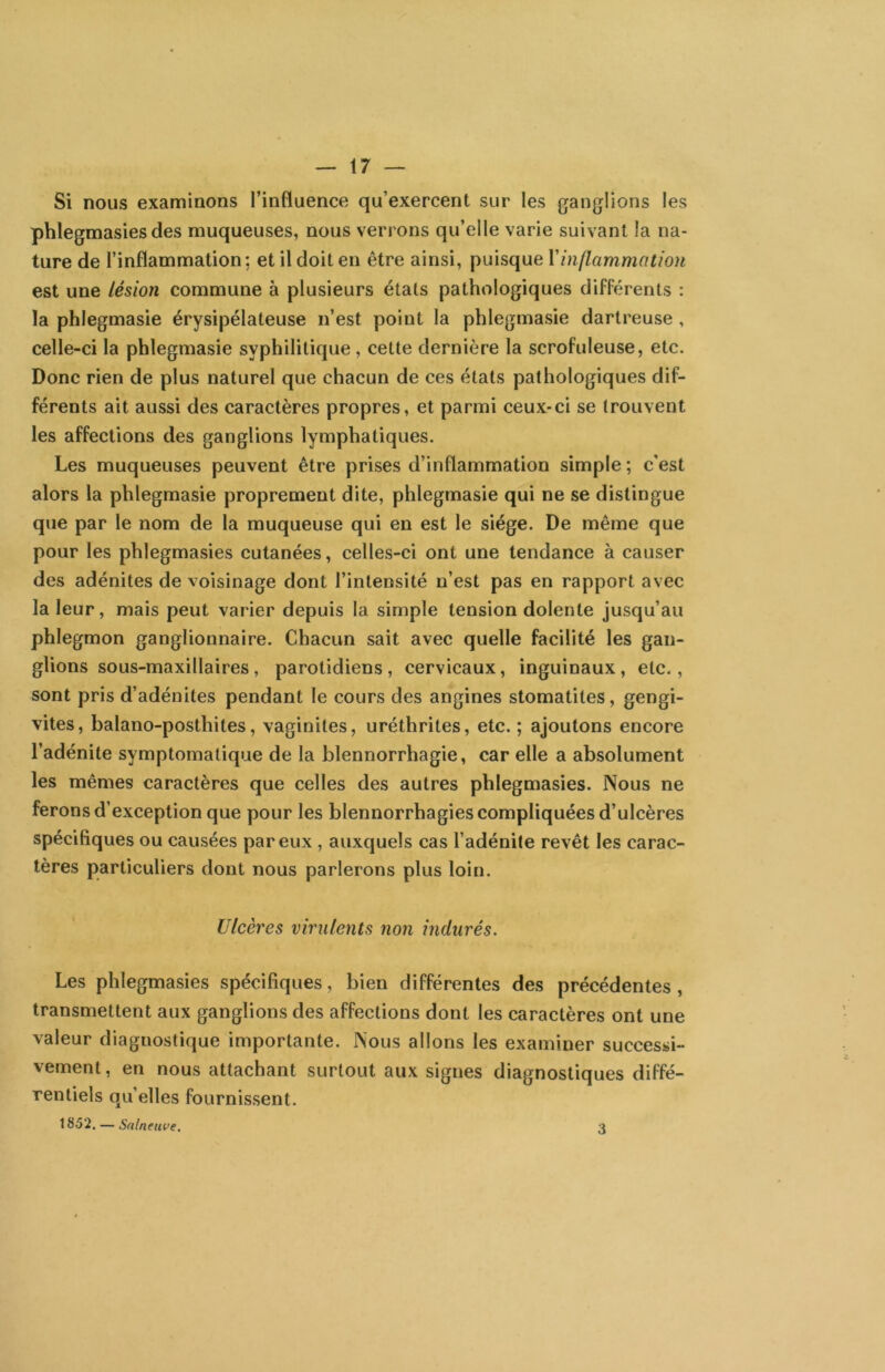 Si nous examinons l’influence qu’exercent sur les ganglions les phlegmasies des muqueuses, nous verrons qu’elle varie suivant la na- ture de l’inflammation: et il doit en être ainsi, puisque \inflammation est une lésion commune à plusieurs étals pathologiques différents : la phlegmasie érysipélateuse n’est point la phlegmasie darlreuse , celle-ci la phlegmasie syphilitique, cette dernière la scrofuleuse, etc. Donc rien de plus naturel que chacun de ces états pathologiques dif- férents ait aussi des caractères propres, et parmi ceux-ci se trouvent les affections des ganglions lymphatiques. Les muqueuses peuvent être prises d’inflammation simple ; c’est alors la phlegmasie proprement dite, phlegmasie qui ne se distingue que par le nom de la muqueuse qui eu est le siège. De même que pour les phlegmasies cutanées, celles-ci ont une tendance à causer des adénites de voisinage dont l’intensité n’est pas en rapport avec la leur, mais peut varier depuis la simple tension dolente jusqu’au phlegmon ganglionnaire. Chacun sait avec quelle facilité les gan- glions sous-maxillaires, parotidiens, cervicaux, inguinaux, etc., sont pris d’adénites pendant le cours des angines stomatites, gengi- vites, balano-posthites, vaginites, uréthrites, etc.; ajoutons encore l’adénite symptomatique de la blennorrhagie, car elle a absolument les mêmes caractères que celles des autres phlegmasies. Nous ne ferons d’exception que pour les blennorrhagies compliquées d’ulcères spécifiques ou causées par eux, auxquels cas l’adénite revêt les carac- tères particuliers dont nous parlerons plus loin. Ulcères virulents non indurés. Les phlegmasies spécifiques, bien différentes des précédentes, transmettent aux ganglions des affections dont les caractères ont une valeur diagnostique importante. Nous allons les examiner successi- vement , en nous attachant surtout aux signes diagnostiques diffé- rentiels qu’elles fournissent. 1852. — Snlneuve. 3
