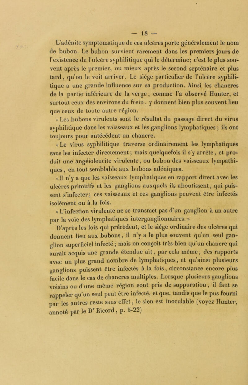 L’adénite symptomatique de ces ulcères porte généralement le nom de bubon. Le bubon survient rarement dans les premiers jours de l’existence de l'ulcère syphilitique qui le détermine; c’est le plus sou- vent après le premier, ou mieux après le second septénaire et plus tard, qu’on le voit arriver. Le siège particulier de l’ulcère syphili- tique a une grande influence sur sa production. Ainsi les chancres de la partie inférieure de la verge, comme l’a observé Hunter, et surtout ceux des environs du frein , y donnent bien plus souvent lieu que ceux de toute autre région. «Les bubons virulents sont le résultat du passage direct du virus syphilitique dans les vaisseaux et les ganglions lymphatiques ; ils ont toujours pour antécédent un chancre. « Le virus syphilitique traverse ordinairement les lymphatiques sans les infecter directement; mais quelquefois il s’y arrête, et pro- duit une angéioleucite virulente, ou bubon des vaisseaux lympathi- ques, en tout semblable aux bubons adéniques. « Il n’y a que les vaisseaux lymphatiques en rapport direct avec les ulcères primitifs et les ganglions auxquels ils aboutissent, qui puis- sent s’infecter; ces vaisseaux et ces ganglions peuvent être infectés isolément ou à la fois. « L’infection virulente ne se transmet pas d’un ganglion à un autre par la voie des lymphatiques interganglionnaires. » D’après les lois qui précèdent, et le siège ordinaire des ulcères qui donnent lieu aux bubons, il n’y a le plus souvent qu’un seul gan- <dion superficiel infecté ; mais on conçoit très-bien qu’un chancre qui aurait acquis une grande étendue ait, par cela même, des rapports avec un plus grand nombre de lymphatiques, et qu’ainsi plusieurs ganglions puissent être infectés à la fois, circonstance encore plus facile dans le cas de chancres multiples. Lorsque plusieurs ganglions voisins ou d’une même région sont pris de suppuration, il faut se rappeler qu’un seul peut être infecté, et que, tandis que le pus fourni par les autres reste sans effet, le sien est inoculable (voyez Hunter, annoté par le Ricord , p. 5-22)