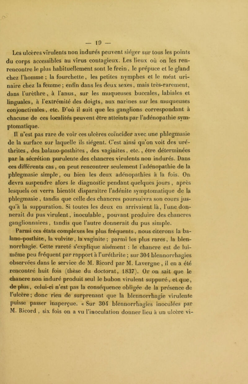 10 — Les ulcères virulents non indurés peuvent siéger sur tous les points du corps accessibles au virus contagieux. Les lieux où on les ren- rencontre le plus habituellement sont le frein, le prépuce et le gland chez l’homme ; la fourchette, les petites nymphes et le méat uri- naire chez la femme ; enfin dans les deux sexes, mais très-rarement, dans l’urèthre, à l’anus, sur les muqueuses buccales, labiales et linguales, à l’extrémité des doigts, aux narines sur les muqueuses conjonctivales, etc. D’où il suit que les ganglions correspondant à chacune de ces localités peuvent être atteints par l’adénopathie sym- ptomatique. Il n’est pas rare de voir ces ulcères coïncider avec une phlegmasie de la surface sur laquelle ils siègent. C’est ainsi qu’on voit des uré- thrites, des balano-posthites , des vaginites, etc., être déterminées par la sécrétion purulente des chancres virulents non indurés. Dans ces différents cas, on peut rencontrer seulement l’adénopathie de la phlegmasie simple, ou bien les deux adénopathies à la fois. On devra suspendre alors le diagnostic pendant quelques jours , après lesquels on verra bientôt disparaître l’adénite symptomatique de la phlegmasie , tandis que celle des chancres poursuivra son cours jus- qu’à la suppuration. Si toutes les deux en arrivaient là, l’une don- nerait du pus virulent, inoculable , pouvant produire des chancres ganglionnaires, tandis que l’autre donnerait du pus simple. Parmi ces états complexes les plus fréquents, nous citerons la ba- lano-posthite, la vulvite , la vaginite; parmi les plus rares, la blen- norrhagie. Cette rareté s’explique aisément : le chancre est de lui- même peu fréquent par rapport à l’uréthrite ; sur 304 blennorrhagies observées dans le service de M. Ricord par M. Lavergne , il en a été rencontré huit fois (thèse du doctorat, 1837). Or on sait que le chancre non induré produit seul le bubon virulent suppuré, et que, de plus, celui-ci n’est pas la conséquence obligée de la présence de l’ulcère; donc rien de surprenant que la blennorrhagie virulente puisse passer inaperçue. « Sur 304 blennorrhagies inoculées par M. Ricord , six fois on a vu l’inoculation donner lieu à un ulcère vi-