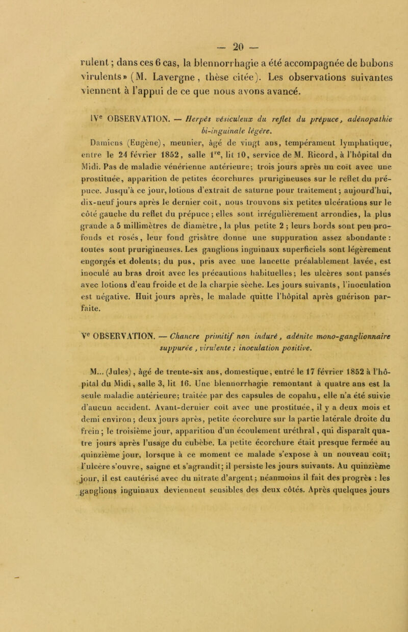 rulent ; dans ces 6 cas, la blennorrhagie a été accompagnée de bubons virulents» (M. Lavergne, thèse citée). Les observations suivantes viennent à l’appui de ce que nous avons avancé. IV® OBSERVATION. — Herpès vésiculeux du reflet du prépuce, adénopathie bi-inguinale légère. Damiens (Eugène), meunier, âgé de vingt ans, tempérament lymphatique, entre le 24 février 1852, salle 1‘®, lit 10, service de M. Ricord, à l’hôpital da Midi. Pas de maladie vénérienne antérieure; trois jours après un coït avec une prostituée, apparition de petites écorchures prurigineuses sur le reflet du pré- puce. Jusqu’à ce jour, lotions d’extrait de saturne pour traitement; aujourd’hui, dix-neuf jours après le dernier coït, nous trouvons six petites ulcérations sur le côté gauche du reflet du prépuce ; elles sont irrégulièrement arrondies, la plus grande a 5 millimètres de diamètre, la plus petite 2 ; leurs bords sont peu pro~ fonds et rosés, leur fond grisâtre donne une suppuration assez abondante : toutes sont prurigineuses. Les ganglions inguinaux superficiels sont légèrement engorgés et dolents; du pus, pris avec une lancette préalablement lavée, est inoculé au bras droit avec les précautions habituelles; les ulcères sont pansés avec lotions d’eau froide et de la charpie sèche. Les jours suivants, l’inoculation est négative. Huit jours après, le malade quitte l’hôpital après guérison par- faite. V® OBSERVATION. —Chancre primitif non induré, adénite mono-ganglionnaire suppurée , virulente ; inoculation positive. M... (Jules), âgé de trente-six ans, domestique, entré le 17 février 1852 à l’hô- pital du Midi, salle 3, lit 16. Une blennorrhagie remontant à quatre ans est la seule maladie antérieure; traitée par des capsules de copahu, elle n’a été suivie d’aucun accident. Avant-dernier coït avec une prostituée, il y a deux mois et demi environ; deux jours après, petite écorchure sur la partie latérale droite du frein; le troisième jour, apparition d’un écoulement uréthral, qui disparaît qua- tre jours après l’usage du cubèbe. La petite écorchure était presque fermée au quinzième jour, lorsque à ce moment ce malade s’expose à un nouveau coït; l’ulcère s’ouvre, saigne et s’agrandit; il persiste les jours suivants. Au quinzième jour, il est cautérisé avec du nitrate d’argent; néanmoins il fait des progrès : les ganglions inguinaux deviennent sensibles des deux côtés. Après quelques jours