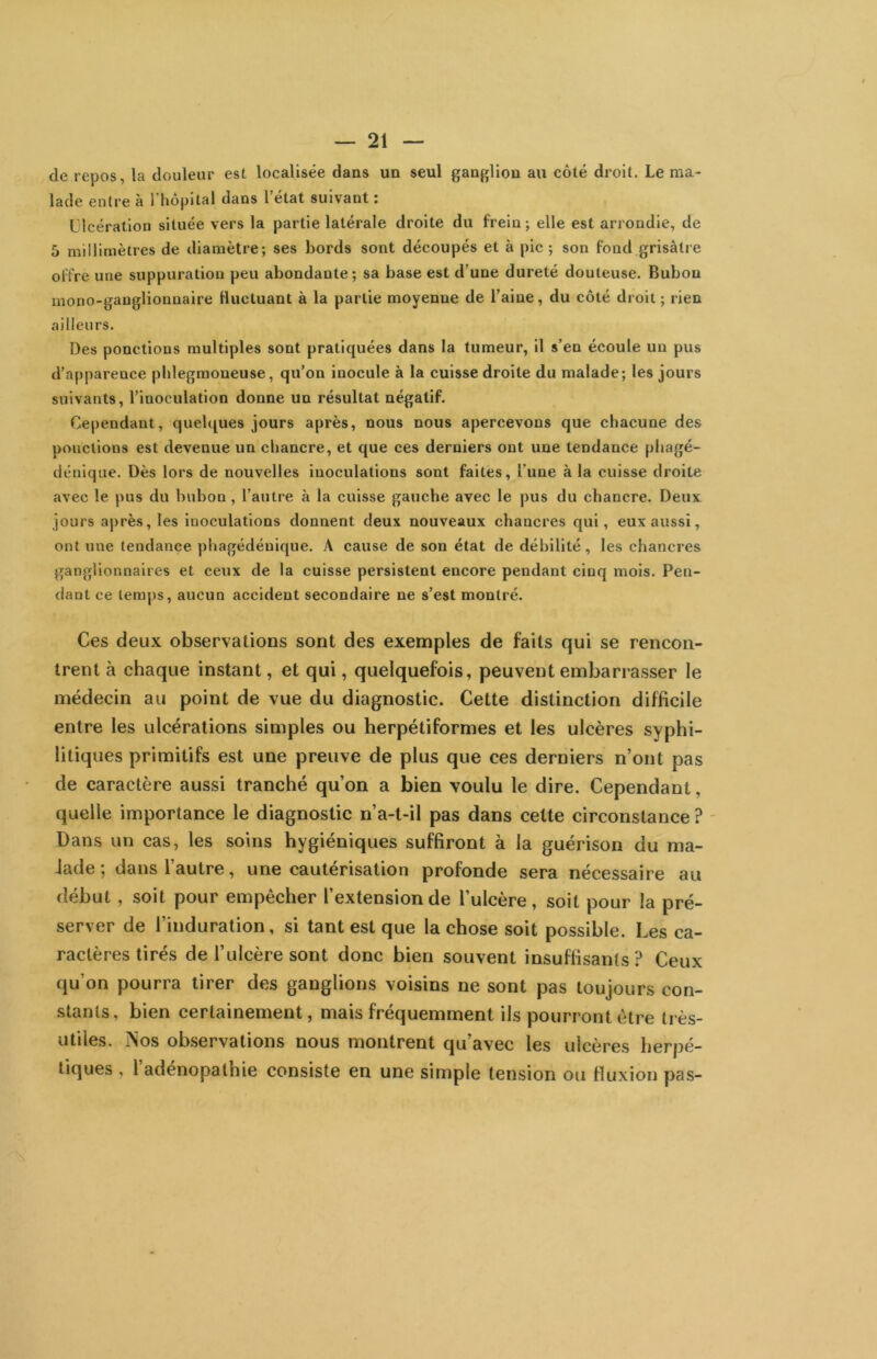 de repos, la douleur est localisée dans un seul ganglion au côté droit. Le ma- lade entre à l’hôpital dans l’état suivant ; Ulcération située vers la partie latérale droite du frein; elle est arrondie, de 5 millimètres de diamètre; ses bords sont découpés et à pic; son fond grisâtre offre une suppuration peu abondante; sa base est d’une dureté douteuse. Bubon mono-ganglionnaire fluctuant à la partie moyenne de l’aine, du côté droit; rien ailleurs. Des ponctions multiples sont pratiquées dans la tumeur, il s’en écoule un pus d’apparence plilegraoneuse, qu’on inocule à la cuisse droite du malade; les jours suivants, l’inoculation donne un résultat négatif. Cependant, quebjues jours après, nous nous apercevons que chacune des ponctions est devenue un chancre, et que ces derniers ont une tendance phagé- déuique. Dès lors de nouvelles inoculations sont faites, l’une à la cuisse droite avec le pus du bubon, l’autre à la cuisse gaucbe avec le pus du chancre. Deux jours après, les inoculations donnent deux nouveaux chancres qui, eux aussi, ont une tendance ])hagédénique. A cause de son état de débilité, les chancres ganglionnaires et ceux de la cuisse persistent encore pendant cinq mois. Pen- dant ce temps, aucun accident secondaire ne s’est montré. Ces deux observations sont des exemples de faits qui se rencon- trent à chaque instant, et qui, quelquefois, peuvent embarrasser le médecin au point de vue du diagnostic. Cette distinction difficile entre les ulcérations simples ou herpétiformes et les ulcères syphi- litiques primitifs est une preuve de plus que ces derniers n’ont pas de caractère aussi tranché qu’on a bien voulu le dire. Cependant, quelle importance le diagnostic n’a-t-il pas dans cette circonstance ? ' üans un cas, les soins hygiéniques suffiront à la guérison du ma- lade ; dans l’autre, une cautérisation profonde sera nécessaire au début , soit pour empêcher l’extension de l’ulcère, soit pour la pré- server de l’induration, si tant est que la chose soit possible. Les ca- ractères tirés de l’ulcère sont donc bien souvent insuffisants? Ceux qu’on pourra tirer des ganglions voisins ne sont pas toujours con- stants, bien certainement, mais fréquemment ils pourront être très- utiles. jNos observations nous montrent qu’avec les ulcères herpé- tiques , l’adénopathie consiste en une simple teiLsion ou fluxion pas-